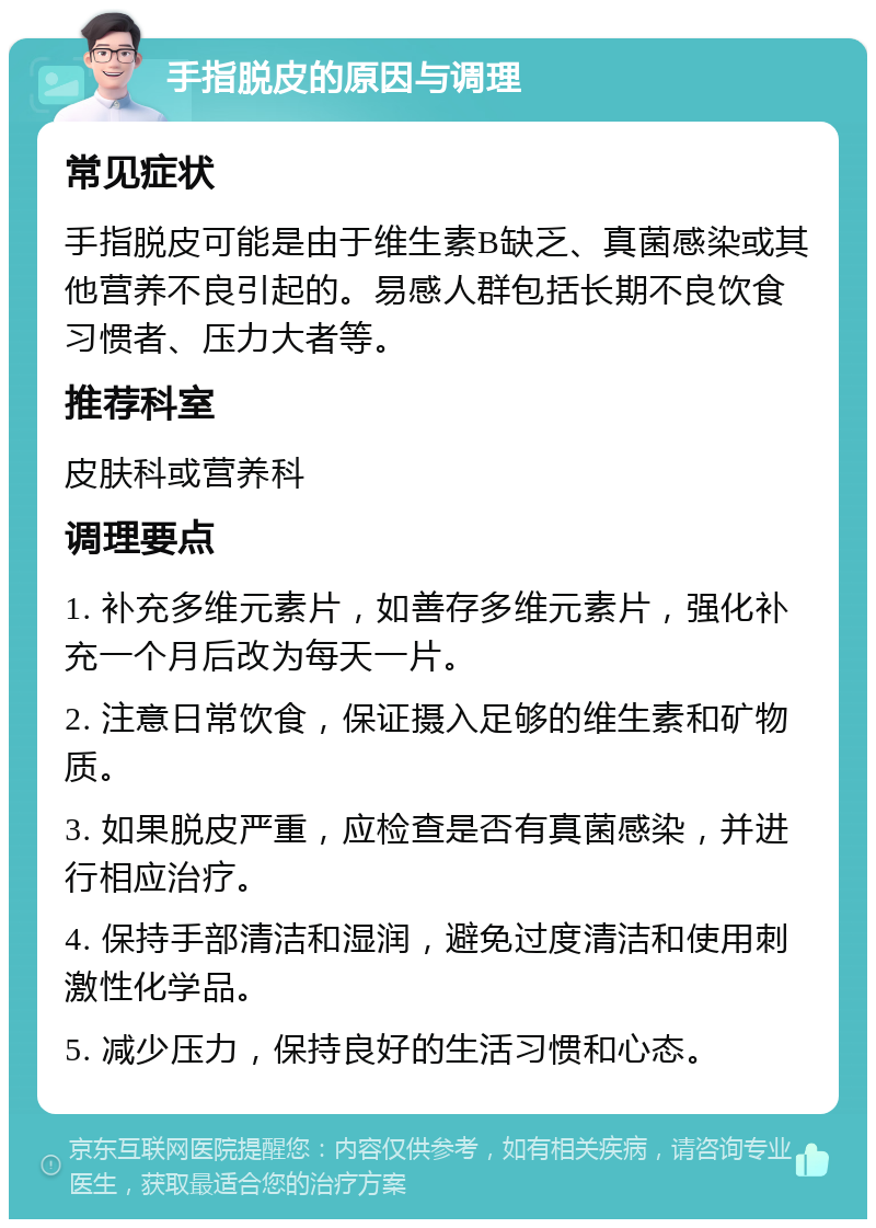 手指脱皮的原因与调理 常见症状 手指脱皮可能是由于维生素B缺乏、真菌感染或其他营养不良引起的。易感人群包括长期不良饮食习惯者、压力大者等。 推荐科室 皮肤科或营养科 调理要点 1. 补充多维元素片，如善存多维元素片，强化补充一个月后改为每天一片。 2. 注意日常饮食，保证摄入足够的维生素和矿物质。 3. 如果脱皮严重，应检查是否有真菌感染，并进行相应治疗。 4. 保持手部清洁和湿润，避免过度清洁和使用刺激性化学品。 5. 减少压力，保持良好的生活习惯和心态。