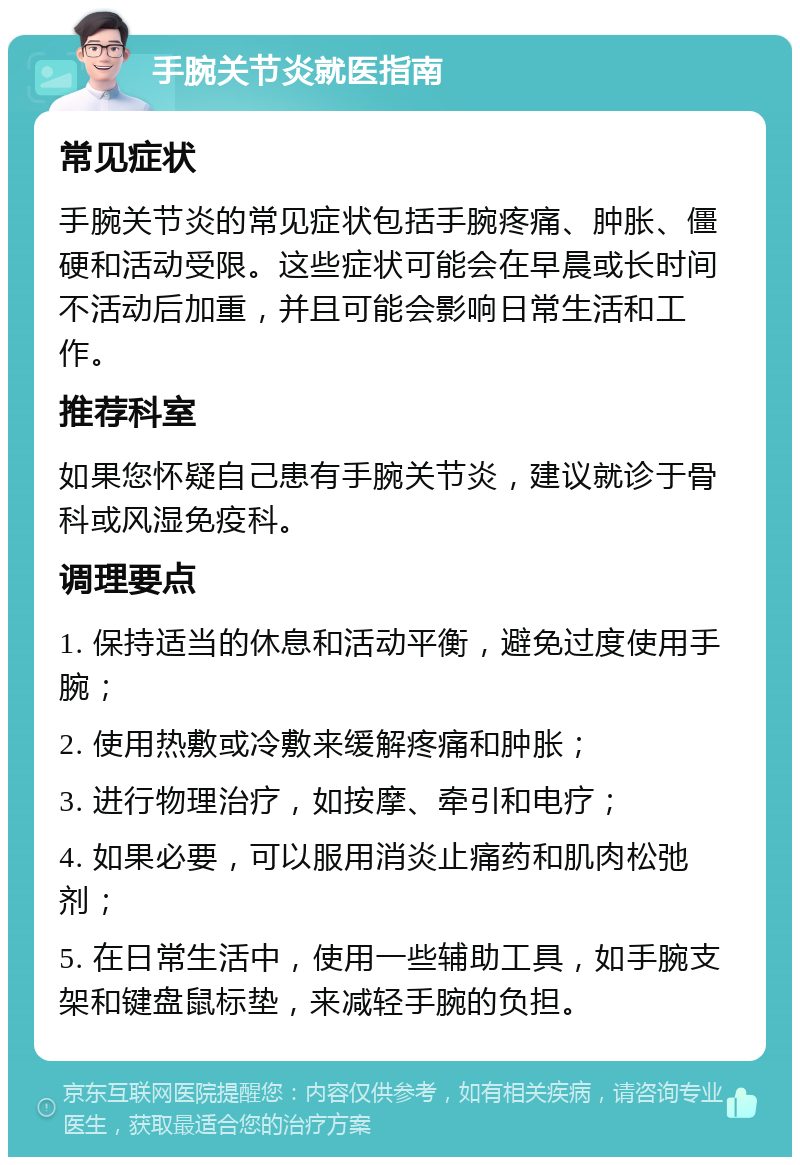 手腕关节炎就医指南 常见症状 手腕关节炎的常见症状包括手腕疼痛、肿胀、僵硬和活动受限。这些症状可能会在早晨或长时间不活动后加重，并且可能会影响日常生活和工作。 推荐科室 如果您怀疑自己患有手腕关节炎，建议就诊于骨科或风湿免疫科。 调理要点 1. 保持适当的休息和活动平衡，避免过度使用手腕； 2. 使用热敷或冷敷来缓解疼痛和肿胀； 3. 进行物理治疗，如按摩、牵引和电疗； 4. 如果必要，可以服用消炎止痛药和肌肉松弛剂； 5. 在日常生活中，使用一些辅助工具，如手腕支架和键盘鼠标垫，来减轻手腕的负担。