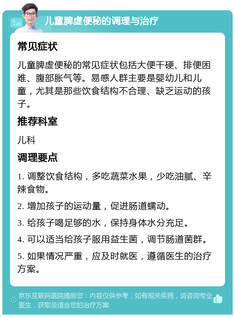 儿童脾虚便秘的调理与治疗 常见症状 儿童脾虚便秘的常见症状包括大便干硬、排便困难、腹部胀气等。易感人群主要是婴幼儿和儿童，尤其是那些饮食结构不合理、缺乏运动的孩子。 推荐科室 儿科 调理要点 1. 调整饮食结构，多吃蔬菜水果，少吃油腻、辛辣食物。 2. 增加孩子的运动量，促进肠道蠕动。 3. 给孩子喝足够的水，保持身体水分充足。 4. 可以适当给孩子服用益生菌，调节肠道菌群。 5. 如果情况严重，应及时就医，遵循医生的治疗方案。