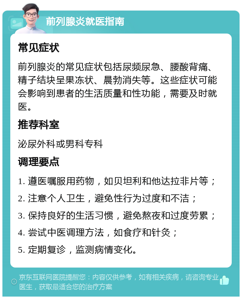 前列腺炎就医指南 常见症状 前列腺炎的常见症状包括尿频尿急、腰酸背痛、精子结块呈果冻状、晨勃消失等。这些症状可能会影响到患者的生活质量和性功能，需要及时就医。 推荐科室 泌尿外科或男科专科 调理要点 1. 遵医嘱服用药物，如贝坦利和他达拉非片等； 2. 注意个人卫生，避免性行为过度和不洁； 3. 保持良好的生活习惯，避免熬夜和过度劳累； 4. 尝试中医调理方法，如食疗和针灸； 5. 定期复诊，监测病情变化。