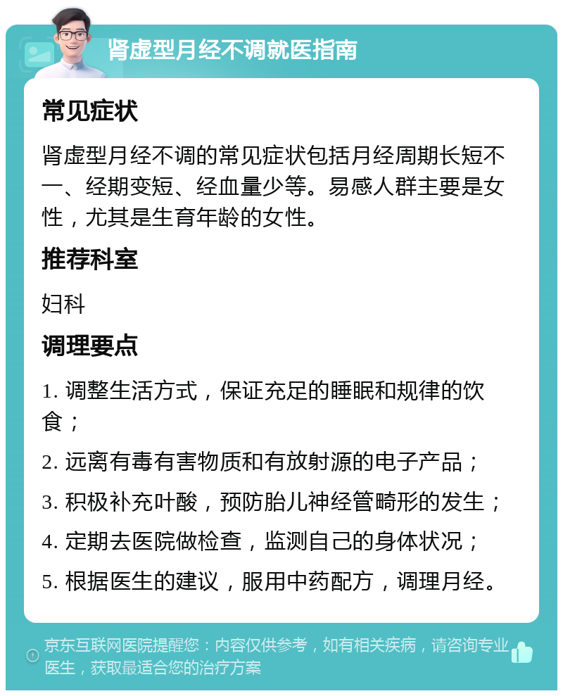 肾虚型月经不调就医指南 常见症状 肾虚型月经不调的常见症状包括月经周期长短不一、经期变短、经血量少等。易感人群主要是女性，尤其是生育年龄的女性。 推荐科室 妇科 调理要点 1. 调整生活方式，保证充足的睡眠和规律的饮食； 2. 远离有毒有害物质和有放射源的电子产品； 3. 积极补充叶酸，预防胎儿神经管畸形的发生； 4. 定期去医院做检查，监测自己的身体状况； 5. 根据医生的建议，服用中药配方，调理月经。