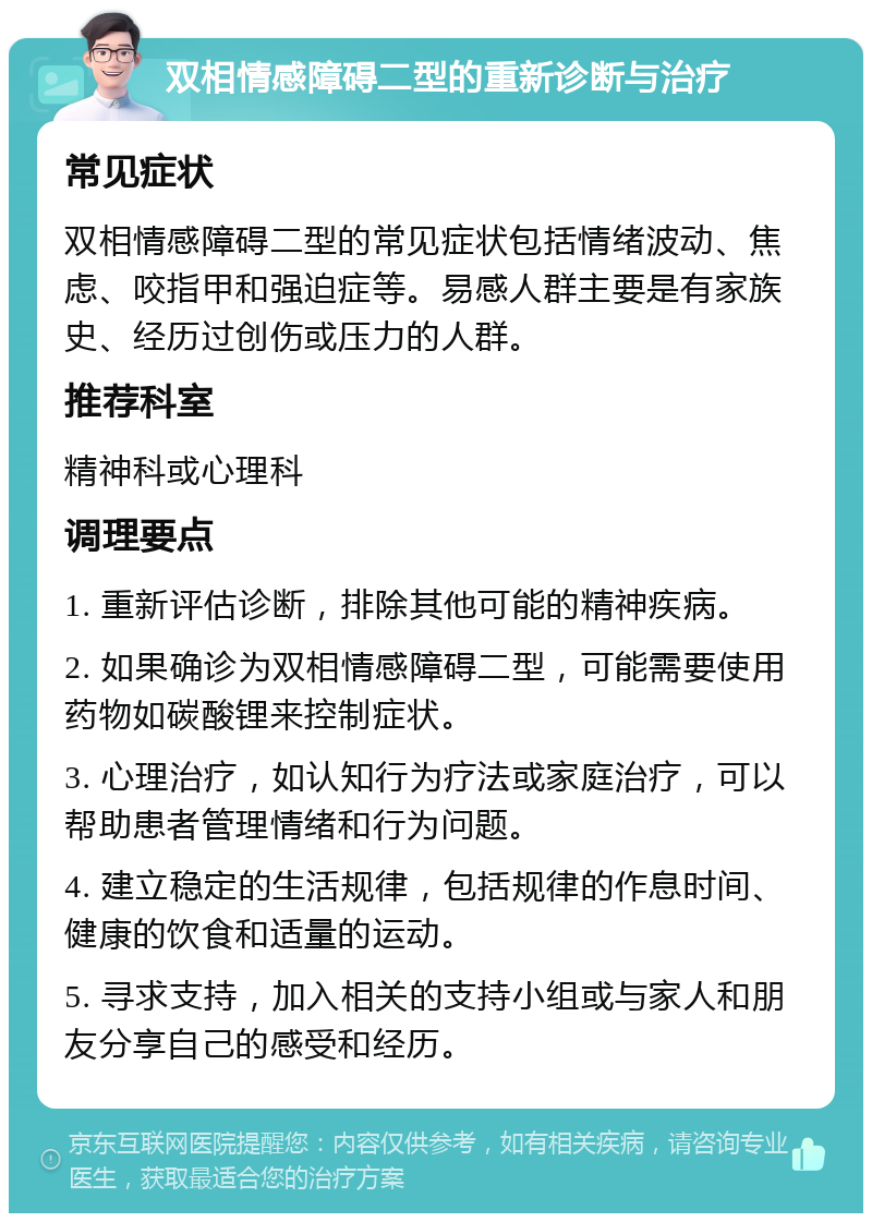 双相情感障碍二型的重新诊断与治疗 常见症状 双相情感障碍二型的常见症状包括情绪波动、焦虑、咬指甲和强迫症等。易感人群主要是有家族史、经历过创伤或压力的人群。 推荐科室 精神科或心理科 调理要点 1. 重新评估诊断，排除其他可能的精神疾病。 2. 如果确诊为双相情感障碍二型，可能需要使用药物如碳酸锂来控制症状。 3. 心理治疗，如认知行为疗法或家庭治疗，可以帮助患者管理情绪和行为问题。 4. 建立稳定的生活规律，包括规律的作息时间、健康的饮食和适量的运动。 5. 寻求支持，加入相关的支持小组或与家人和朋友分享自己的感受和经历。