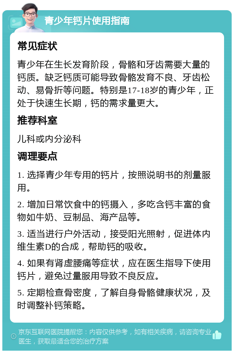 青少年钙片使用指南 常见症状 青少年在生长发育阶段，骨骼和牙齿需要大量的钙质。缺乏钙质可能导致骨骼发育不良、牙齿松动、易骨折等问题。特别是17-18岁的青少年，正处于快速生长期，钙的需求量更大。 推荐科室 儿科或内分泌科 调理要点 1. 选择青少年专用的钙片，按照说明书的剂量服用。 2. 增加日常饮食中的钙摄入，多吃含钙丰富的食物如牛奶、豆制品、海产品等。 3. 适当进行户外活动，接受阳光照射，促进体内维生素D的合成，帮助钙的吸收。 4. 如果有肾虚腰痛等症状，应在医生指导下使用钙片，避免过量服用导致不良反应。 5. 定期检查骨密度，了解自身骨骼健康状况，及时调整补钙策略。