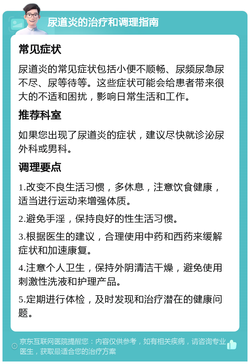 尿道炎的治疗和调理指南 常见症状 尿道炎的常见症状包括小便不顺畅、尿频尿急尿不尽、尿等待等。这些症状可能会给患者带来很大的不适和困扰，影响日常生活和工作。 推荐科室 如果您出现了尿道炎的症状，建议尽快就诊泌尿外科或男科。 调理要点 1.改变不良生活习惯，多休息，注意饮食健康，适当进行运动来增强体质。 2.避免手淫，保持良好的性生活习惯。 3.根据医生的建议，合理使用中药和西药来缓解症状和加速康复。 4.注意个人卫生，保持外阴清洁干燥，避免使用刺激性洗液和护理产品。 5.定期进行体检，及时发现和治疗潜在的健康问题。