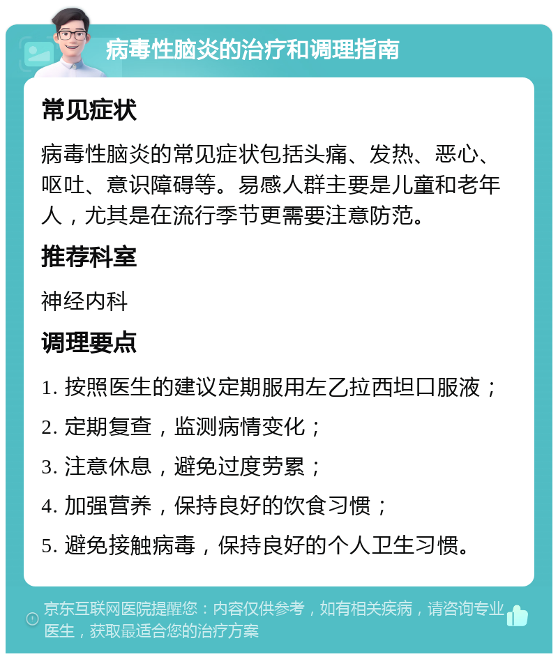 病毒性脑炎的治疗和调理指南 常见症状 病毒性脑炎的常见症状包括头痛、发热、恶心、呕吐、意识障碍等。易感人群主要是儿童和老年人，尤其是在流行季节更需要注意防范。 推荐科室 神经内科 调理要点 1. 按照医生的建议定期服用左乙拉西坦口服液； 2. 定期复查，监测病情变化； 3. 注意休息，避免过度劳累； 4. 加强营养，保持良好的饮食习惯； 5. 避免接触病毒，保持良好的个人卫生习惯。