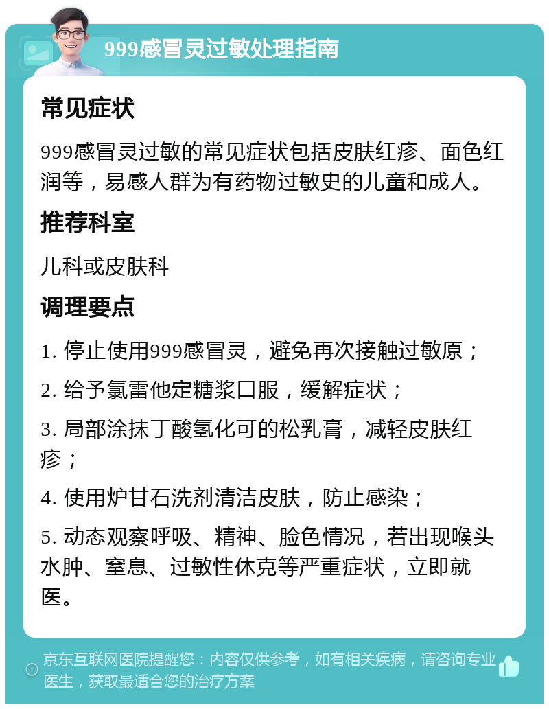 999感冒灵过敏处理指南 常见症状 999感冒灵过敏的常见症状包括皮肤红疹、面色红润等，易感人群为有药物过敏史的儿童和成人。 推荐科室 儿科或皮肤科 调理要点 1. 停止使用999感冒灵，避免再次接触过敏原； 2. 给予氯雷他定糖浆口服，缓解症状； 3. 局部涂抹丁酸氢化可的松乳膏，减轻皮肤红疹； 4. 使用炉甘石洗剂清洁皮肤，防止感染； 5. 动态观察呼吸、精神、脸色情况，若出现喉头水肿、窒息、过敏性休克等严重症状，立即就医。