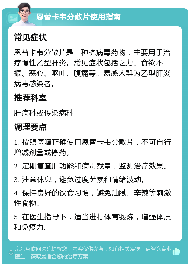 恩替卡韦分散片使用指南 常见症状 恩替卡韦分散片是一种抗病毒药物，主要用于治疗慢性乙型肝炎。常见症状包括乏力、食欲不振、恶心、呕吐、腹痛等。易感人群为乙型肝炎病毒感染者。 推荐科室 肝病科或传染病科 调理要点 1. 按照医嘱正确使用恩替卡韦分散片，不可自行增减剂量或停药。 2. 定期复查肝功能和病毒载量，监测治疗效果。 3. 注意休息，避免过度劳累和情绪波动。 4. 保持良好的饮食习惯，避免油腻、辛辣等刺激性食物。 5. 在医生指导下，适当进行体育锻炼，增强体质和免疫力。