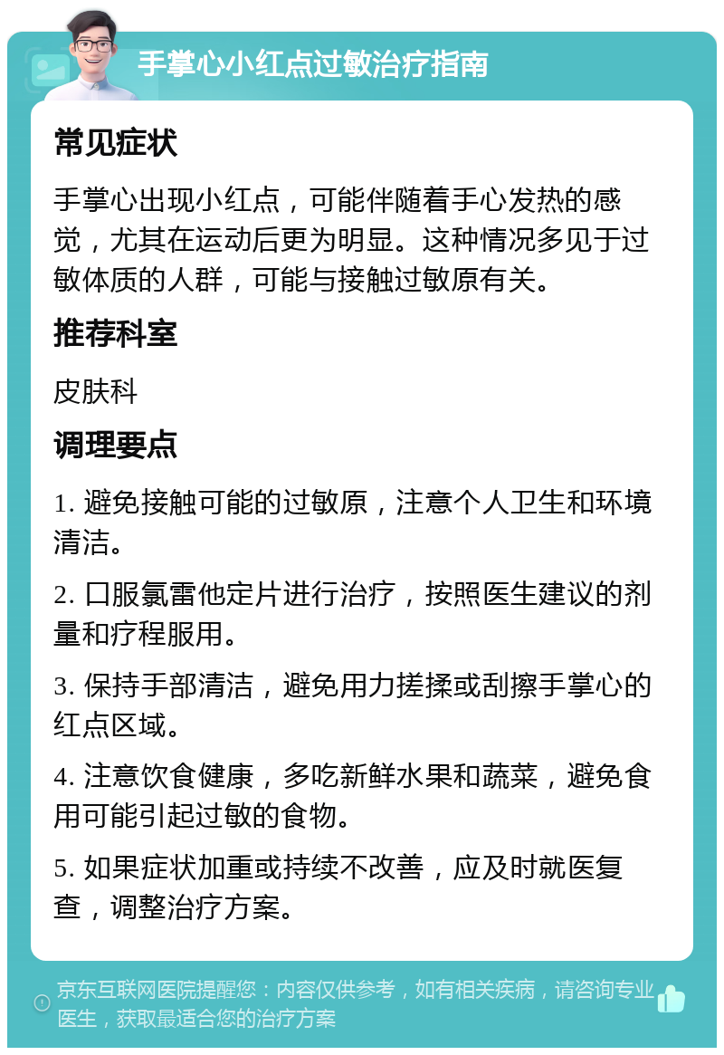 手掌心小红点过敏治疗指南 常见症状 手掌心出现小红点，可能伴随着手心发热的感觉，尤其在运动后更为明显。这种情况多见于过敏体质的人群，可能与接触过敏原有关。 推荐科室 皮肤科 调理要点 1. 避免接触可能的过敏原，注意个人卫生和环境清洁。 2. 口服氯雷他定片进行治疗，按照医生建议的剂量和疗程服用。 3. 保持手部清洁，避免用力搓揉或刮擦手掌心的红点区域。 4. 注意饮食健康，多吃新鲜水果和蔬菜，避免食用可能引起过敏的食物。 5. 如果症状加重或持续不改善，应及时就医复查，调整治疗方案。