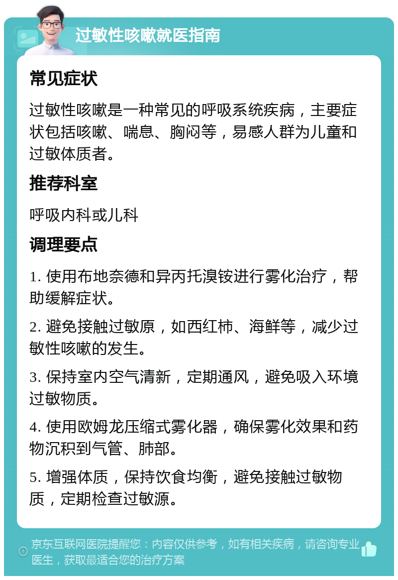 过敏性咳嗽就医指南 常见症状 过敏性咳嗽是一种常见的呼吸系统疾病，主要症状包括咳嗽、喘息、胸闷等，易感人群为儿童和过敏体质者。 推荐科室 呼吸内科或儿科 调理要点 1. 使用布地奈德和异丙托溴铵进行雾化治疗，帮助缓解症状。 2. 避免接触过敏原，如西红柿、海鲜等，减少过敏性咳嗽的发生。 3. 保持室内空气清新，定期通风，避免吸入环境过敏物质。 4. 使用欧姆龙压缩式雾化器，确保雾化效果和药物沉积到气管、肺部。 5. 增强体质，保持饮食均衡，避免接触过敏物质，定期检查过敏源。