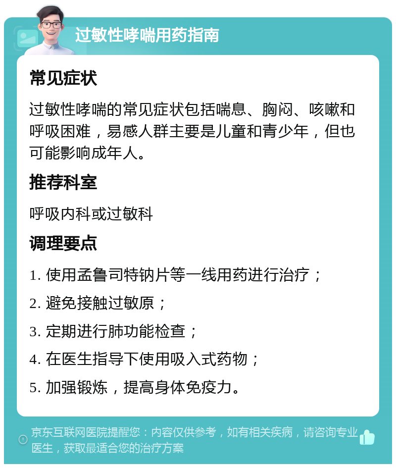 过敏性哮喘用药指南 常见症状 过敏性哮喘的常见症状包括喘息、胸闷、咳嗽和呼吸困难，易感人群主要是儿童和青少年，但也可能影响成年人。 推荐科室 呼吸内科或过敏科 调理要点 1. 使用孟鲁司特钠片等一线用药进行治疗； 2. 避免接触过敏原； 3. 定期进行肺功能检查； 4. 在医生指导下使用吸入式药物； 5. 加强锻炼，提高身体免疫力。