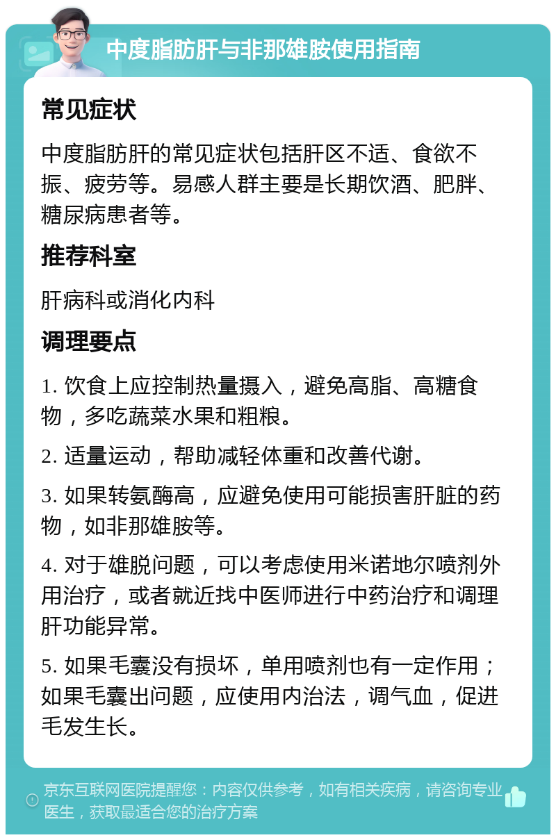 中度脂肪肝与非那雄胺使用指南 常见症状 中度脂肪肝的常见症状包括肝区不适、食欲不振、疲劳等。易感人群主要是长期饮酒、肥胖、糖尿病患者等。 推荐科室 肝病科或消化内科 调理要点 1. 饮食上应控制热量摄入，避免高脂、高糖食物，多吃蔬菜水果和粗粮。 2. 适量运动，帮助减轻体重和改善代谢。 3. 如果转氨酶高，应避免使用可能损害肝脏的药物，如非那雄胺等。 4. 对于雄脱问题，可以考虑使用米诺地尔喷剂外用治疗，或者就近找中医师进行中药治疗和调理肝功能异常。 5. 如果毛囊没有损坏，单用喷剂也有一定作用；如果毛囊出问题，应使用内治法，调气血，促进毛发生长。