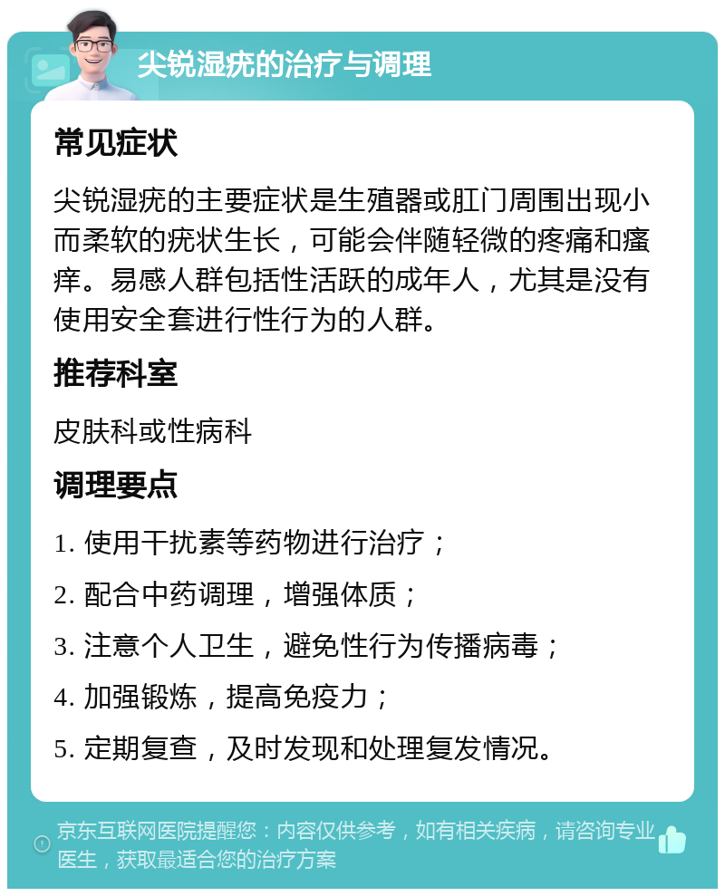 尖锐湿疣的治疗与调理 常见症状 尖锐湿疣的主要症状是生殖器或肛门周围出现小而柔软的疣状生长，可能会伴随轻微的疼痛和瘙痒。易感人群包括性活跃的成年人，尤其是没有使用安全套进行性行为的人群。 推荐科室 皮肤科或性病科 调理要点 1. 使用干扰素等药物进行治疗； 2. 配合中药调理，增强体质； 3. 注意个人卫生，避免性行为传播病毒； 4. 加强锻炼，提高免疫力； 5. 定期复查，及时发现和处理复发情况。