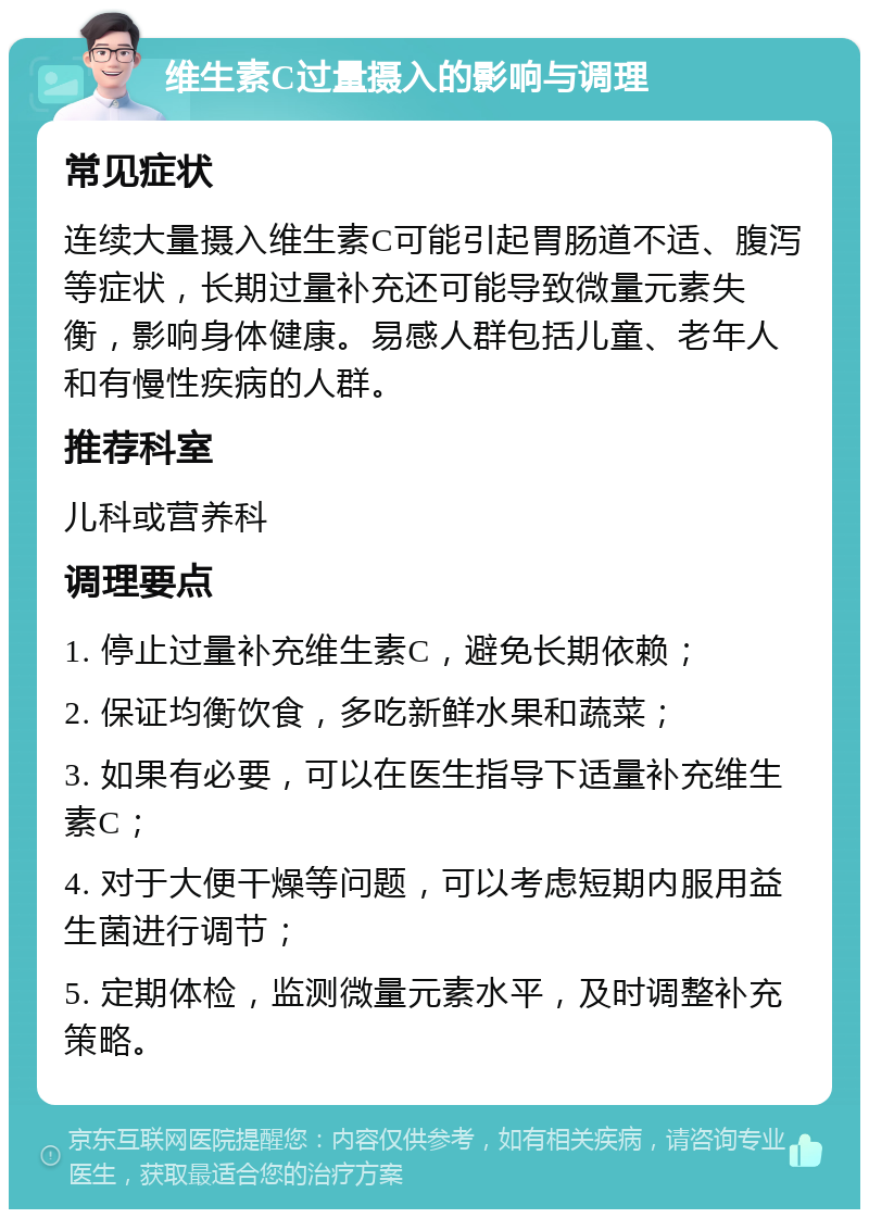 维生素C过量摄入的影响与调理 常见症状 连续大量摄入维生素C可能引起胃肠道不适、腹泻等症状，长期过量补充还可能导致微量元素失衡，影响身体健康。易感人群包括儿童、老年人和有慢性疾病的人群。 推荐科室 儿科或营养科 调理要点 1. 停止过量补充维生素C，避免长期依赖； 2. 保证均衡饮食，多吃新鲜水果和蔬菜； 3. 如果有必要，可以在医生指导下适量补充维生素C； 4. 对于大便干燥等问题，可以考虑短期内服用益生菌进行调节； 5. 定期体检，监测微量元素水平，及时调整补充策略。