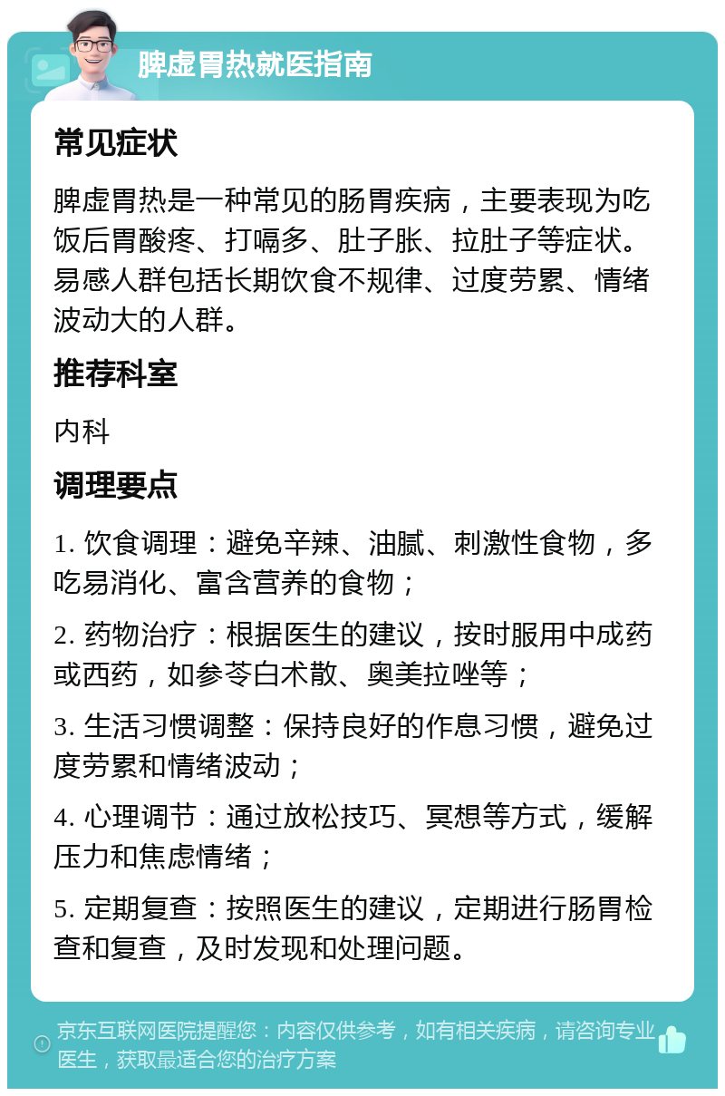 脾虚胃热就医指南 常见症状 脾虚胃热是一种常见的肠胃疾病，主要表现为吃饭后胃酸疼、打嗝多、肚子胀、拉肚子等症状。易感人群包括长期饮食不规律、过度劳累、情绪波动大的人群。 推荐科室 内科 调理要点 1. 饮食调理：避免辛辣、油腻、刺激性食物，多吃易消化、富含营养的食物； 2. 药物治疗：根据医生的建议，按时服用中成药或西药，如参苓白术散、奥美拉唑等； 3. 生活习惯调整：保持良好的作息习惯，避免过度劳累和情绪波动； 4. 心理调节：通过放松技巧、冥想等方式，缓解压力和焦虑情绪； 5. 定期复查：按照医生的建议，定期进行肠胃检查和复查，及时发现和处理问题。