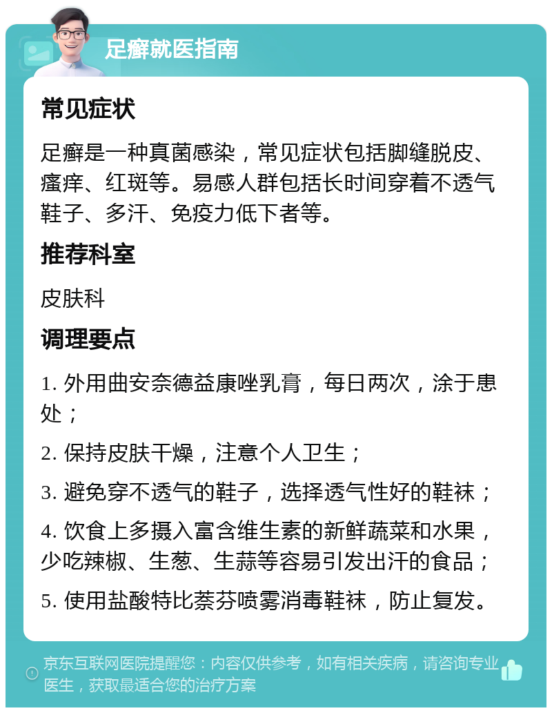 足癣就医指南 常见症状 足癣是一种真菌感染，常见症状包括脚缝脱皮、瘙痒、红斑等。易感人群包括长时间穿着不透气鞋子、多汗、免疫力低下者等。 推荐科室 皮肤科 调理要点 1. 外用曲安奈德益康唑乳膏，每日两次，涂于患处； 2. 保持皮肤干燥，注意个人卫生； 3. 避免穿不透气的鞋子，选择透气性好的鞋袜； 4. 饮食上多摄入富含维生素的新鲜蔬菜和水果，少吃辣椒、生葱、生蒜等容易引发出汗的食品； 5. 使用盐酸特比萘芬喷雾消毒鞋袜，防止复发。