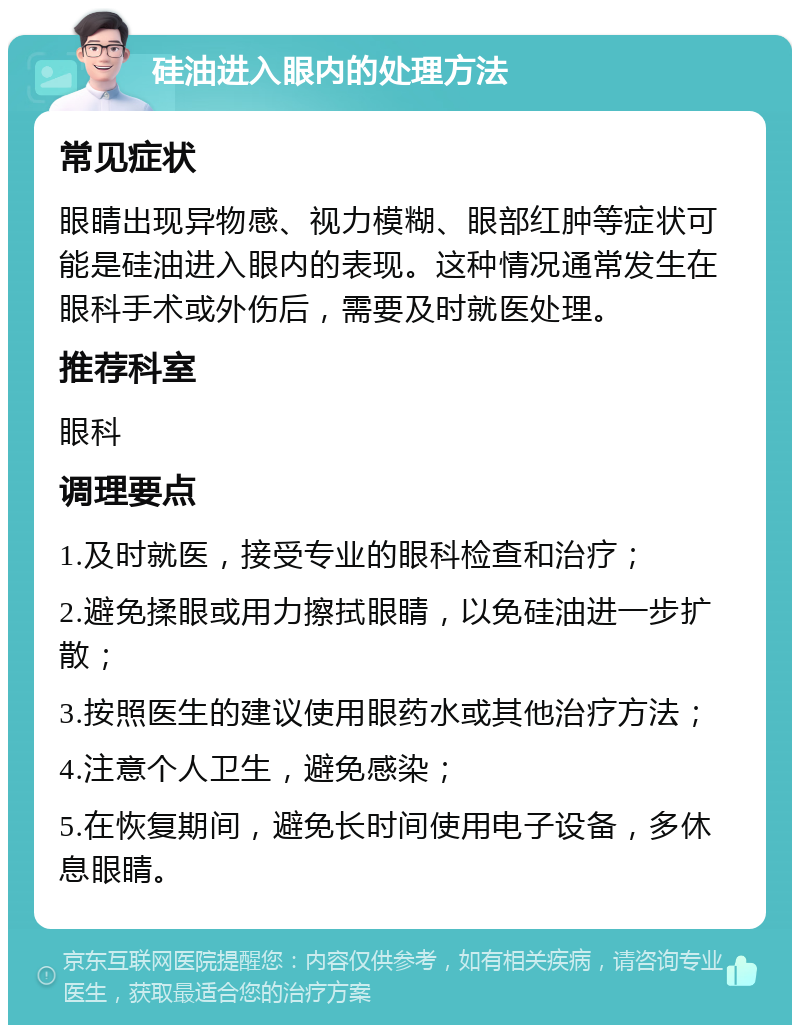 硅油进入眼内的处理方法 常见症状 眼睛出现异物感、视力模糊、眼部红肿等症状可能是硅油进入眼内的表现。这种情况通常发生在眼科手术或外伤后，需要及时就医处理。 推荐科室 眼科 调理要点 1.及时就医，接受专业的眼科检查和治疗； 2.避免揉眼或用力擦拭眼睛，以免硅油进一步扩散； 3.按照医生的建议使用眼药水或其他治疗方法； 4.注意个人卫生，避免感染； 5.在恢复期间，避免长时间使用电子设备，多休息眼睛。