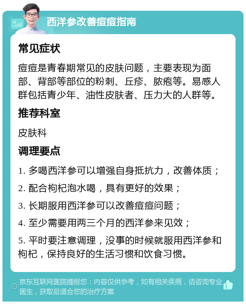 西洋参改善痘痘指南 常见症状 痘痘是青春期常见的皮肤问题，主要表现为面部、背部等部位的粉刺、丘疹、脓疱等。易感人群包括青少年、油性皮肤者、压力大的人群等。 推荐科室 皮肤科 调理要点 1. 多喝西洋参可以增强自身抵抗力，改善体质； 2. 配合枸杞泡水喝，具有更好的效果； 3. 长期服用西洋参可以改善痘痘问题； 4. 至少需要用两三个月的西洋参来见效； 5. 平时要注意调理，没事的时候就服用西洋参和枸杞，保持良好的生活习惯和饮食习惯。