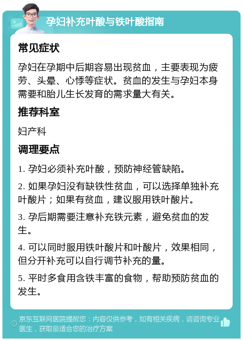 孕妇补充叶酸与铁叶酸指南 常见症状 孕妇在孕期中后期容易出现贫血，主要表现为疲劳、头晕、心悸等症状。贫血的发生与孕妇本身需要和胎儿生长发育的需求量大有关。 推荐科室 妇产科 调理要点 1. 孕妇必须补充叶酸，预防神经管缺陷。 2. 如果孕妇没有缺铁性贫血，可以选择单独补充叶酸片；如果有贫血，建议服用铁叶酸片。 3. 孕后期需要注意补充铁元素，避免贫血的发生。 4. 可以同时服用铁叶酸片和叶酸片，效果相同，但分开补充可以自行调节补充的量。 5. 平时多食用含铁丰富的食物，帮助预防贫血的发生。