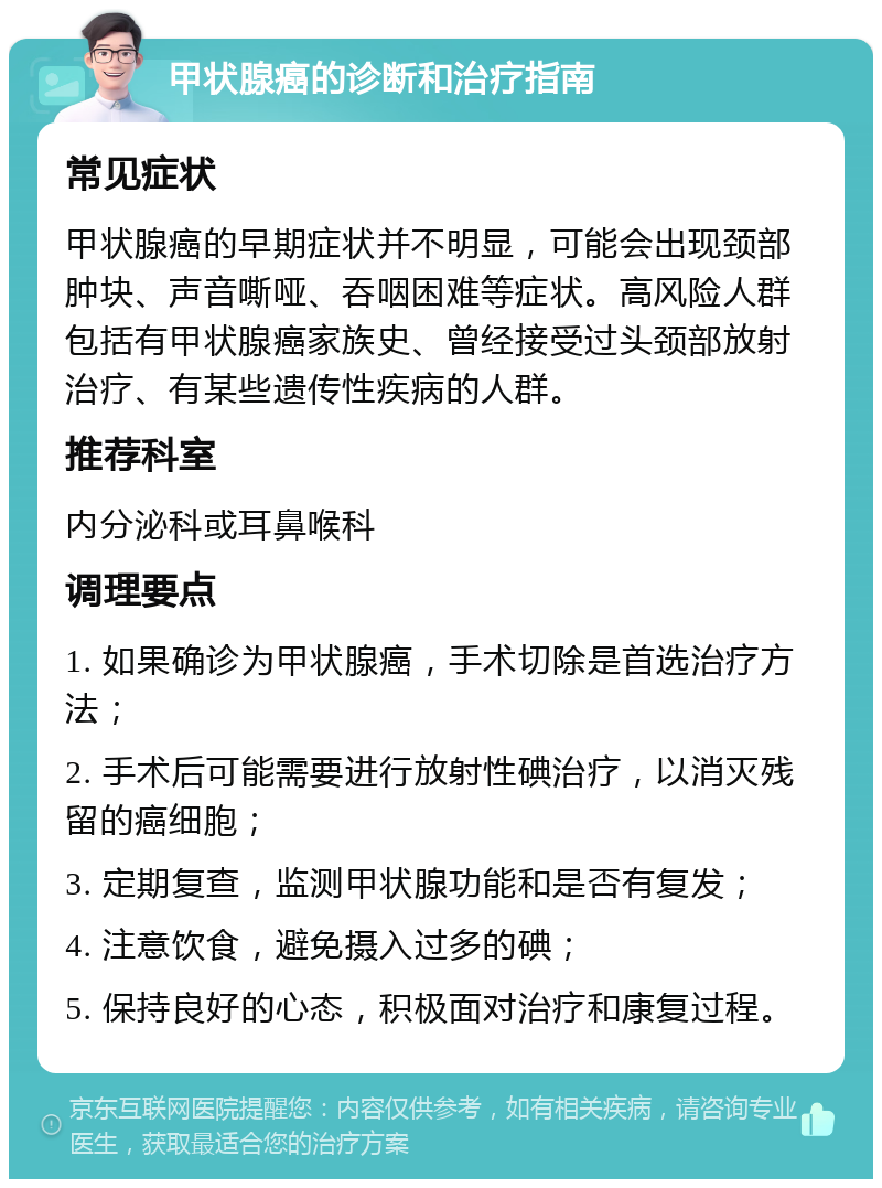 甲状腺癌的诊断和治疗指南 常见症状 甲状腺癌的早期症状并不明显，可能会出现颈部肿块、声音嘶哑、吞咽困难等症状。高风险人群包括有甲状腺癌家族史、曾经接受过头颈部放射治疗、有某些遗传性疾病的人群。 推荐科室 内分泌科或耳鼻喉科 调理要点 1. 如果确诊为甲状腺癌，手术切除是首选治疗方法； 2. 手术后可能需要进行放射性碘治疗，以消灭残留的癌细胞； 3. 定期复查，监测甲状腺功能和是否有复发； 4. 注意饮食，避免摄入过多的碘； 5. 保持良好的心态，积极面对治疗和康复过程。