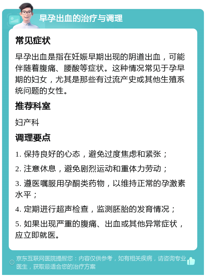 早孕出血的治疗与调理 常见症状 早孕出血是指在妊娠早期出现的阴道出血，可能伴随着腹痛、腰酸等症状。这种情况常见于孕早期的妇女，尤其是那些有过流产史或其他生殖系统问题的女性。 推荐科室 妇产科 调理要点 1. 保持良好的心态，避免过度焦虑和紧张； 2. 注意休息，避免剧烈运动和重体力劳动； 3. 遵医嘱服用孕酮类药物，以维持正常的孕激素水平； 4. 定期进行超声检查，监测胚胎的发育情况； 5. 如果出现严重的腹痛、出血或其他异常症状，应立即就医。