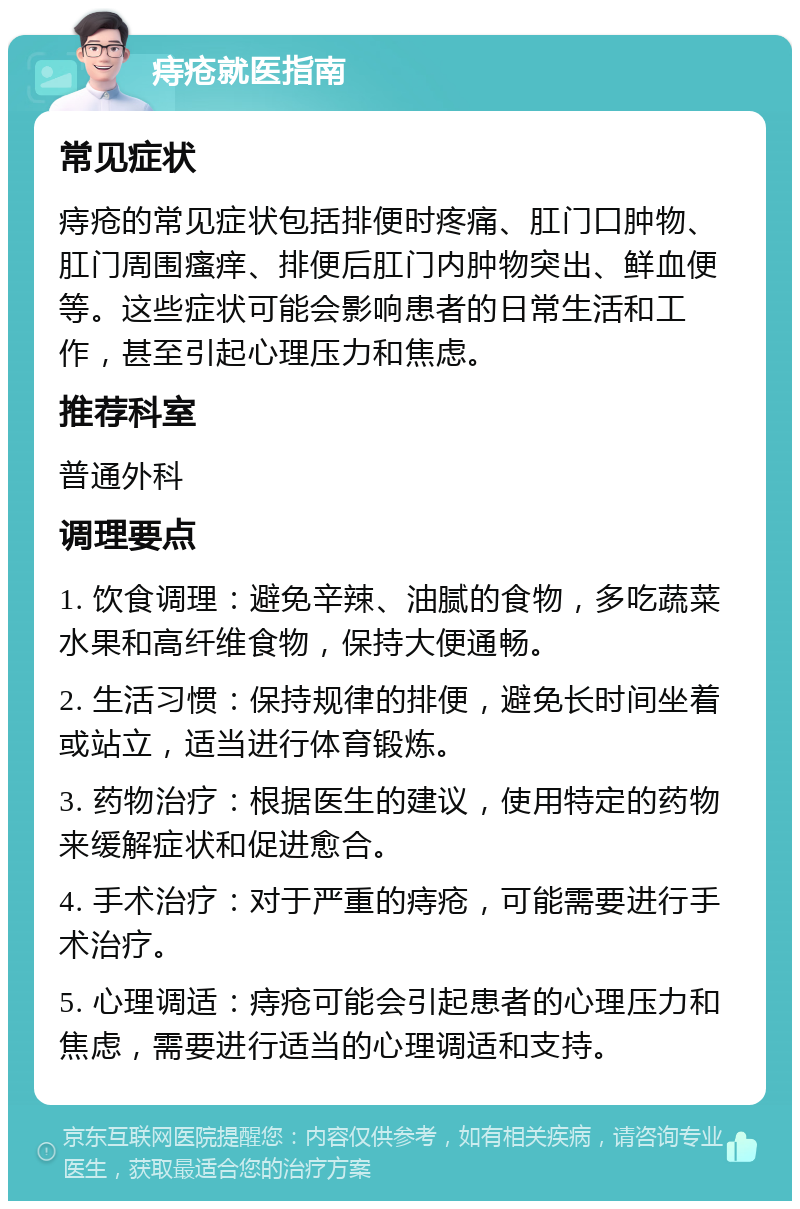 痔疮就医指南 常见症状 痔疮的常见症状包括排便时疼痛、肛门口肿物、肛门周围瘙痒、排便后肛门内肿物突出、鲜血便等。这些症状可能会影响患者的日常生活和工作，甚至引起心理压力和焦虑。 推荐科室 普通外科 调理要点 1. 饮食调理：避免辛辣、油腻的食物，多吃蔬菜水果和高纤维食物，保持大便通畅。 2. 生活习惯：保持规律的排便，避免长时间坐着或站立，适当进行体育锻炼。 3. 药物治疗：根据医生的建议，使用特定的药物来缓解症状和促进愈合。 4. 手术治疗：对于严重的痔疮，可能需要进行手术治疗。 5. 心理调适：痔疮可能会引起患者的心理压力和焦虑，需要进行适当的心理调适和支持。