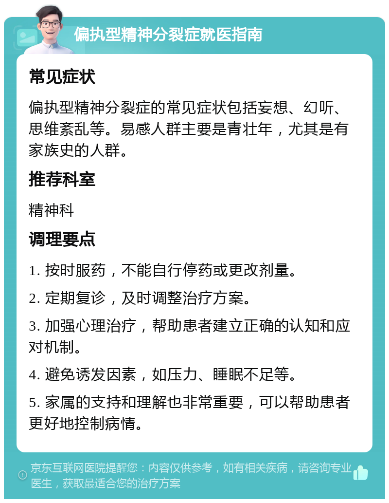 偏执型精神分裂症就医指南 常见症状 偏执型精神分裂症的常见症状包括妄想、幻听、思维紊乱等。易感人群主要是青壮年，尤其是有家族史的人群。 推荐科室 精神科 调理要点 1. 按时服药，不能自行停药或更改剂量。 2. 定期复诊，及时调整治疗方案。 3. 加强心理治疗，帮助患者建立正确的认知和应对机制。 4. 避免诱发因素，如压力、睡眠不足等。 5. 家属的支持和理解也非常重要，可以帮助患者更好地控制病情。