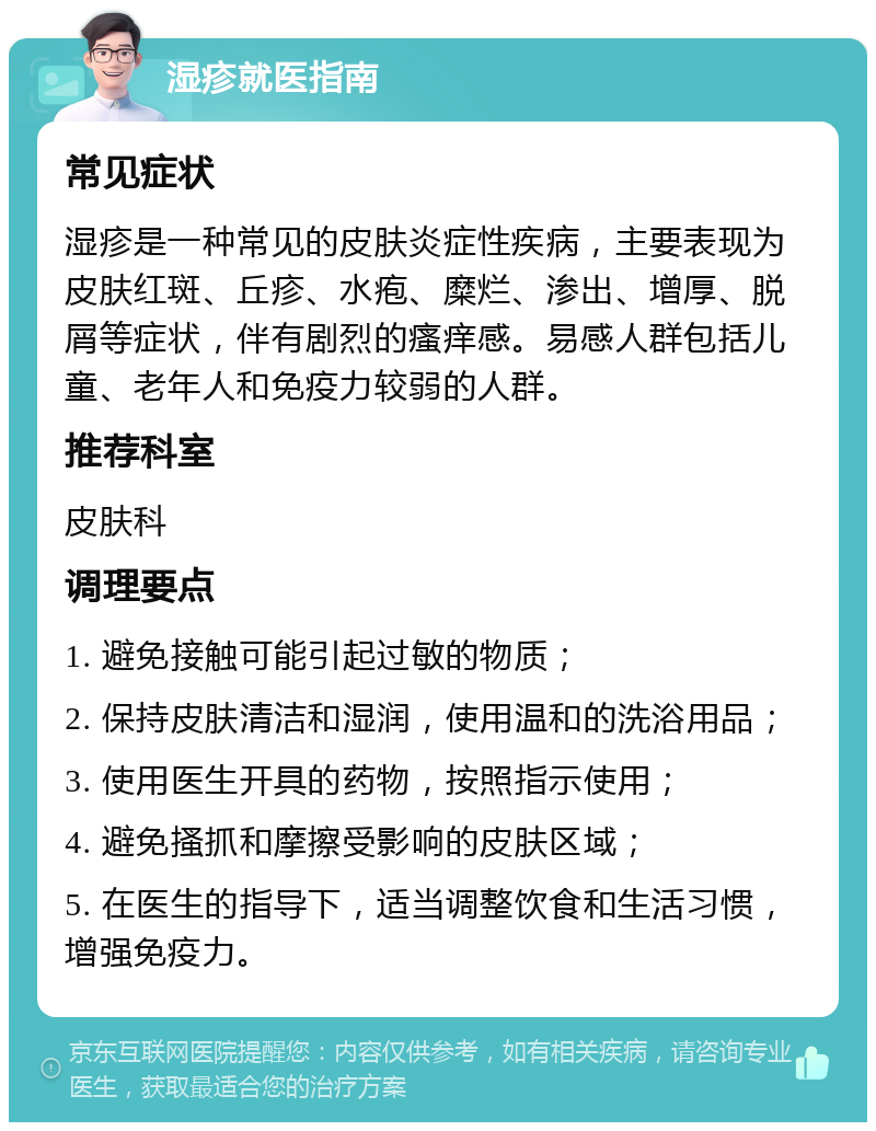 湿疹就医指南 常见症状 湿疹是一种常见的皮肤炎症性疾病，主要表现为皮肤红斑、丘疹、水疱、糜烂、渗出、增厚、脱屑等症状，伴有剧烈的瘙痒感。易感人群包括儿童、老年人和免疫力较弱的人群。 推荐科室 皮肤科 调理要点 1. 避免接触可能引起过敏的物质； 2. 保持皮肤清洁和湿润，使用温和的洗浴用品； 3. 使用医生开具的药物，按照指示使用； 4. 避免搔抓和摩擦受影响的皮肤区域； 5. 在医生的指导下，适当调整饮食和生活习惯，增强免疫力。