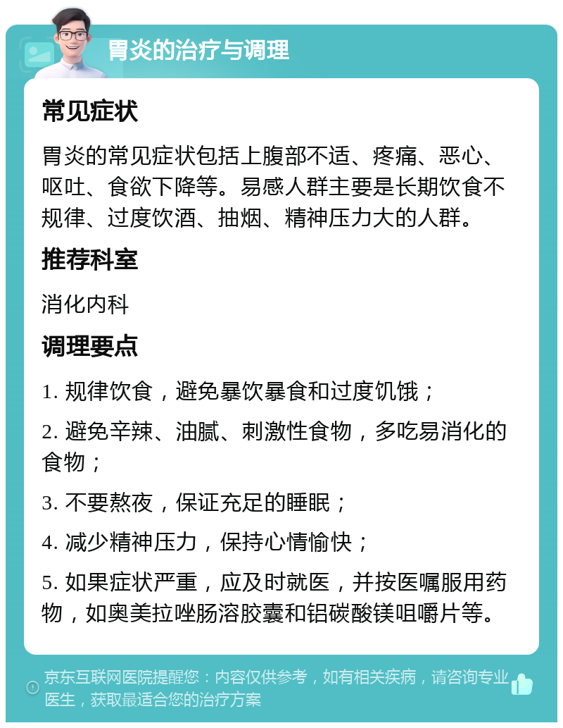 胃炎的治疗与调理 常见症状 胃炎的常见症状包括上腹部不适、疼痛、恶心、呕吐、食欲下降等。易感人群主要是长期饮食不规律、过度饮酒、抽烟、精神压力大的人群。 推荐科室 消化内科 调理要点 1. 规律饮食，避免暴饮暴食和过度饥饿； 2. 避免辛辣、油腻、刺激性食物，多吃易消化的食物； 3. 不要熬夜，保证充足的睡眠； 4. 减少精神压力，保持心情愉快； 5. 如果症状严重，应及时就医，并按医嘱服用药物，如奥美拉唑肠溶胶囊和铝碳酸镁咀嚼片等。