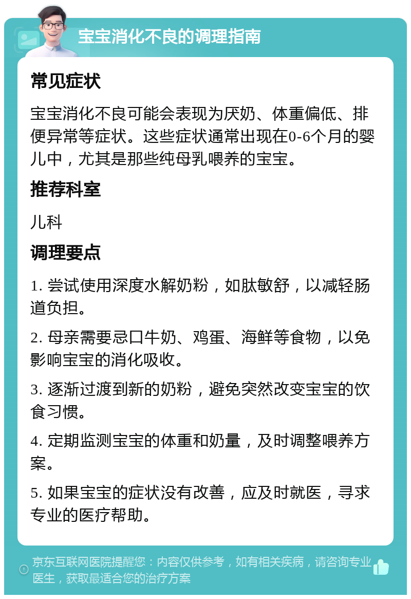 宝宝消化不良的调理指南 常见症状 宝宝消化不良可能会表现为厌奶、体重偏低、排便异常等症状。这些症状通常出现在0-6个月的婴儿中，尤其是那些纯母乳喂养的宝宝。 推荐科室 儿科 调理要点 1. 尝试使用深度水解奶粉，如肽敏舒，以减轻肠道负担。 2. 母亲需要忌口牛奶、鸡蛋、海鲜等食物，以免影响宝宝的消化吸收。 3. 逐渐过渡到新的奶粉，避免突然改变宝宝的饮食习惯。 4. 定期监测宝宝的体重和奶量，及时调整喂养方案。 5. 如果宝宝的症状没有改善，应及时就医，寻求专业的医疗帮助。