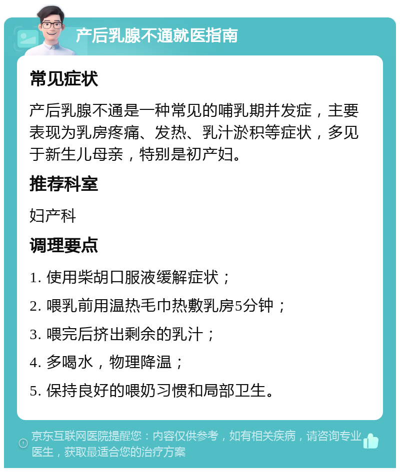 产后乳腺不通就医指南 常见症状 产后乳腺不通是一种常见的哺乳期并发症，主要表现为乳房疼痛、发热、乳汁淤积等症状，多见于新生儿母亲，特别是初产妇。 推荐科室 妇产科 调理要点 1. 使用柴胡口服液缓解症状； 2. 喂乳前用温热毛巾热敷乳房5分钟； 3. 喂完后挤出剩余的乳汁； 4. 多喝水，物理降温； 5. 保持良好的喂奶习惯和局部卫生。