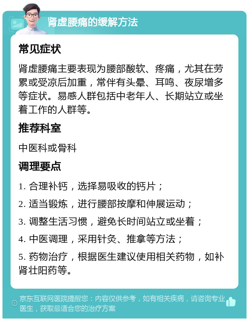 肾虚腰痛的缓解方法 常见症状 肾虚腰痛主要表现为腰部酸软、疼痛，尤其在劳累或受凉后加重，常伴有头晕、耳鸣、夜尿增多等症状。易感人群包括中老年人、长期站立或坐着工作的人群等。 推荐科室 中医科或骨科 调理要点 1. 合理补钙，选择易吸收的钙片； 2. 适当锻炼，进行腰部按摩和伸展运动； 3. 调整生活习惯，避免长时间站立或坐着； 4. 中医调理，采用针灸、推拿等方法； 5. 药物治疗，根据医生建议使用相关药物，如补肾壮阳药等。