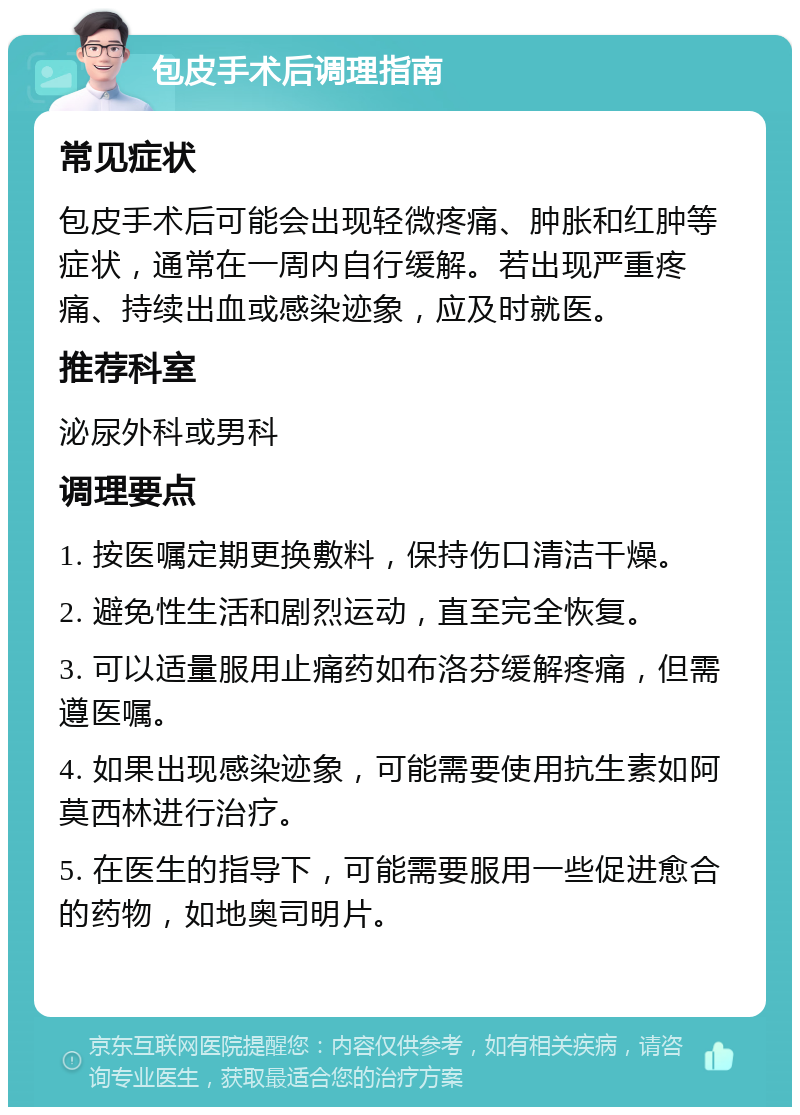 包皮手术后调理指南 常见症状 包皮手术后可能会出现轻微疼痛、肿胀和红肿等症状，通常在一周内自行缓解。若出现严重疼痛、持续出血或感染迹象，应及时就医。 推荐科室 泌尿外科或男科 调理要点 1. 按医嘱定期更换敷料，保持伤口清洁干燥。 2. 避免性生活和剧烈运动，直至完全恢复。 3. 可以适量服用止痛药如布洛芬缓解疼痛，但需遵医嘱。 4. 如果出现感染迹象，可能需要使用抗生素如阿莫西林进行治疗。 5. 在医生的指导下，可能需要服用一些促进愈合的药物，如地奥司明片。