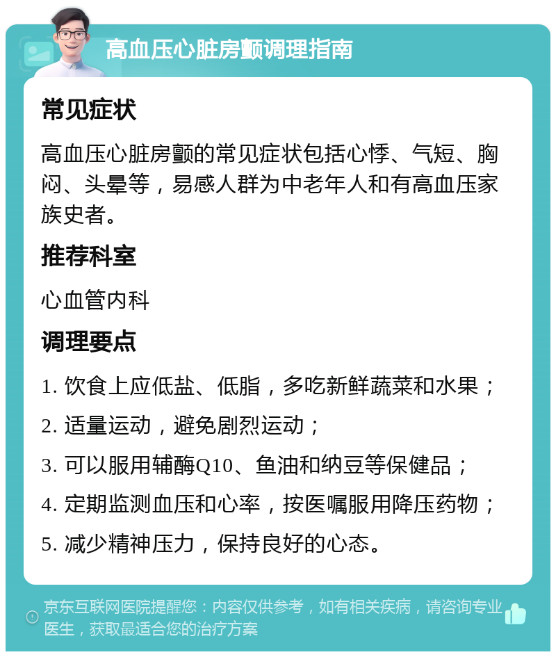 高血压心脏房颤调理指南 常见症状 高血压心脏房颤的常见症状包括心悸、气短、胸闷、头晕等，易感人群为中老年人和有高血压家族史者。 推荐科室 心血管内科 调理要点 1. 饮食上应低盐、低脂，多吃新鲜蔬菜和水果； 2. 适量运动，避免剧烈运动； 3. 可以服用辅酶Q10、鱼油和纳豆等保健品； 4. 定期监测血压和心率，按医嘱服用降压药物； 5. 减少精神压力，保持良好的心态。