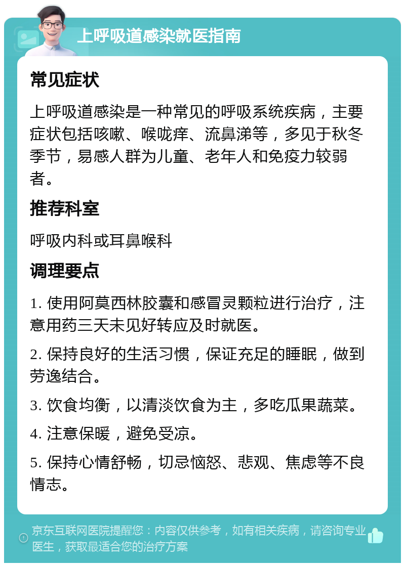 上呼吸道感染就医指南 常见症状 上呼吸道感染是一种常见的呼吸系统疾病，主要症状包括咳嗽、喉咙痒、流鼻涕等，多见于秋冬季节，易感人群为儿童、老年人和免疫力较弱者。 推荐科室 呼吸内科或耳鼻喉科 调理要点 1. 使用阿莫西林胶囊和感冒灵颗粒进行治疗，注意用药三天未见好转应及时就医。 2. 保持良好的生活习惯，保证充足的睡眠，做到劳逸结合。 3. 饮食均衡，以清淡饮食为主，多吃瓜果蔬菜。 4. 注意保暖，避免受凉。 5. 保持心情舒畅，切忌恼怒、悲观、焦虑等不良情志。