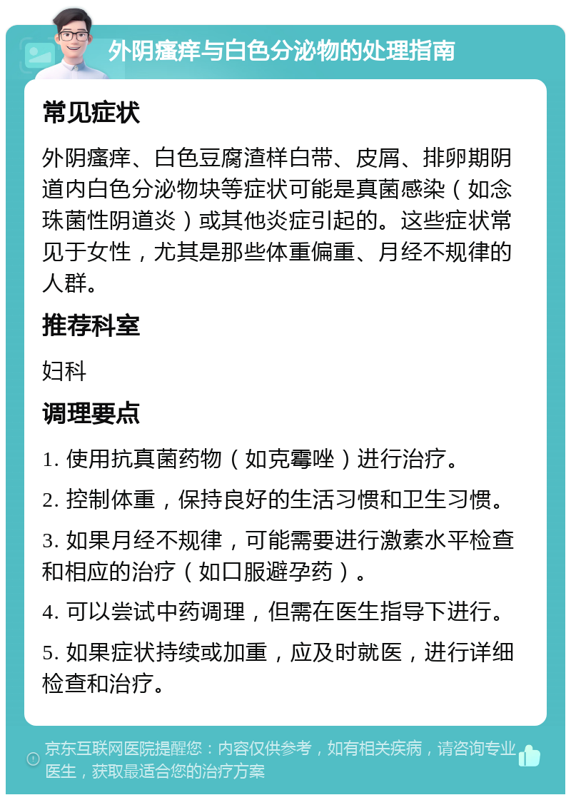 外阴瘙痒与白色分泌物的处理指南 常见症状 外阴瘙痒、白色豆腐渣样白带、皮屑、排卵期阴道内白色分泌物块等症状可能是真菌感染（如念珠菌性阴道炎）或其他炎症引起的。这些症状常见于女性，尤其是那些体重偏重、月经不规律的人群。 推荐科室 妇科 调理要点 1. 使用抗真菌药物（如克霉唑）进行治疗。 2. 控制体重，保持良好的生活习惯和卫生习惯。 3. 如果月经不规律，可能需要进行激素水平检查和相应的治疗（如口服避孕药）。 4. 可以尝试中药调理，但需在医生指导下进行。 5. 如果症状持续或加重，应及时就医，进行详细检查和治疗。