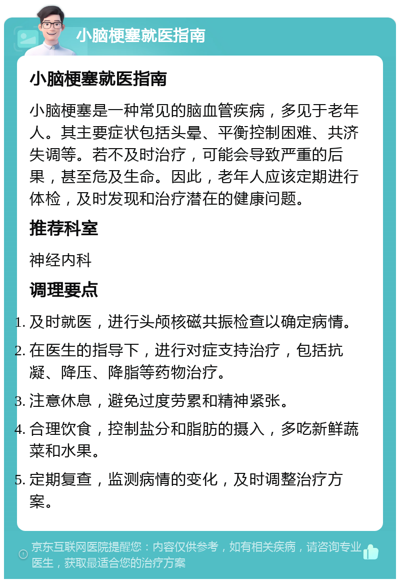 小脑梗塞就医指南 小脑梗塞就医指南 小脑梗塞是一种常见的脑血管疾病，多见于老年人。其主要症状包括头晕、平衡控制困难、共济失调等。若不及时治疗，可能会导致严重的后果，甚至危及生命。因此，老年人应该定期进行体检，及时发现和治疗潜在的健康问题。 推荐科室 神经内科 调理要点 及时就医，进行头颅核磁共振检查以确定病情。 在医生的指导下，进行对症支持治疗，包括抗凝、降压、降脂等药物治疗。 注意休息，避免过度劳累和精神紧张。 合理饮食，控制盐分和脂肪的摄入，多吃新鲜蔬菜和水果。 定期复查，监测病情的变化，及时调整治疗方案。