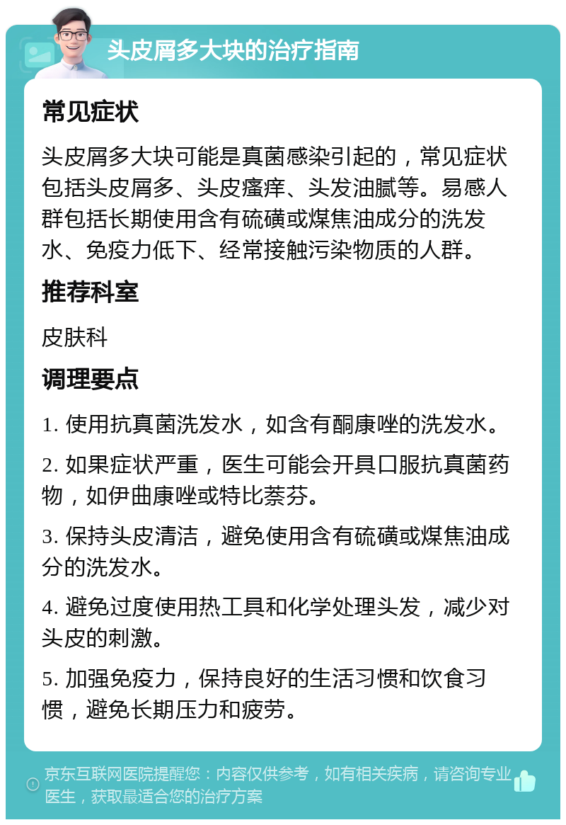 头皮屑多大块的治疗指南 常见症状 头皮屑多大块可能是真菌感染引起的，常见症状包括头皮屑多、头皮瘙痒、头发油腻等。易感人群包括长期使用含有硫磺或煤焦油成分的洗发水、免疫力低下、经常接触污染物质的人群。 推荐科室 皮肤科 调理要点 1. 使用抗真菌洗发水，如含有酮康唑的洗发水。 2. 如果症状严重，医生可能会开具口服抗真菌药物，如伊曲康唑或特比萘芬。 3. 保持头皮清洁，避免使用含有硫磺或煤焦油成分的洗发水。 4. 避免过度使用热工具和化学处理头发，减少对头皮的刺激。 5. 加强免疫力，保持良好的生活习惯和饮食习惯，避免长期压力和疲劳。