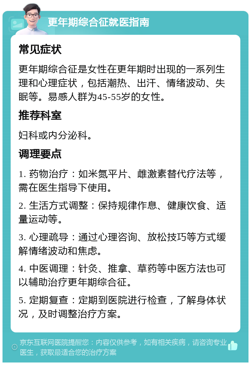 更年期综合征就医指南 常见症状 更年期综合征是女性在更年期时出现的一系列生理和心理症状，包括潮热、出汗、情绪波动、失眠等。易感人群为45-55岁的女性。 推荐科室 妇科或内分泌科。 调理要点 1. 药物治疗：如米氮平片、雌激素替代疗法等，需在医生指导下使用。 2. 生活方式调整：保持规律作息、健康饮食、适量运动等。 3. 心理疏导：通过心理咨询、放松技巧等方式缓解情绪波动和焦虑。 4. 中医调理：针灸、推拿、草药等中医方法也可以辅助治疗更年期综合征。 5. 定期复查：定期到医院进行检查，了解身体状况，及时调整治疗方案。