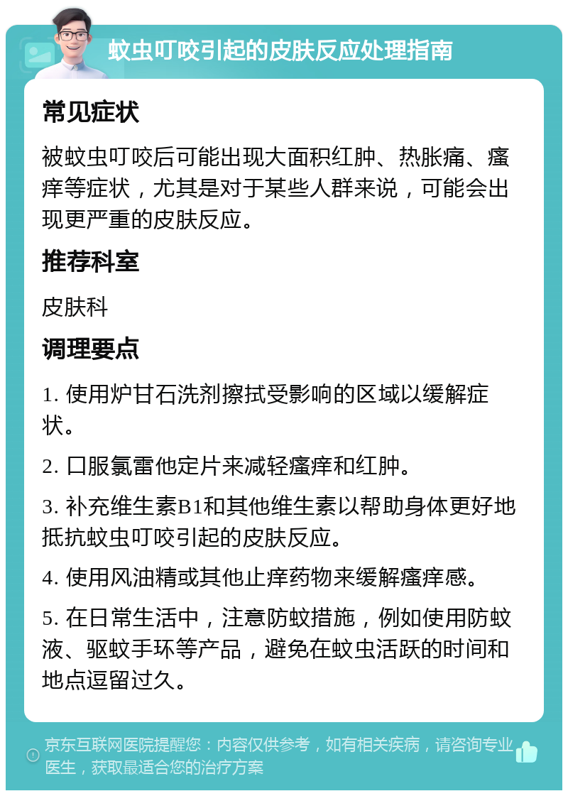 蚊虫叮咬引起的皮肤反应处理指南 常见症状 被蚊虫叮咬后可能出现大面积红肿、热胀痛、瘙痒等症状，尤其是对于某些人群来说，可能会出现更严重的皮肤反应。 推荐科室 皮肤科 调理要点 1. 使用炉甘石洗剂擦拭受影响的区域以缓解症状。 2. 口服氯雷他定片来减轻瘙痒和红肿。 3. 补充维生素B1和其他维生素以帮助身体更好地抵抗蚊虫叮咬引起的皮肤反应。 4. 使用风油精或其他止痒药物来缓解瘙痒感。 5. 在日常生活中，注意防蚊措施，例如使用防蚊液、驱蚊手环等产品，避免在蚊虫活跃的时间和地点逗留过久。