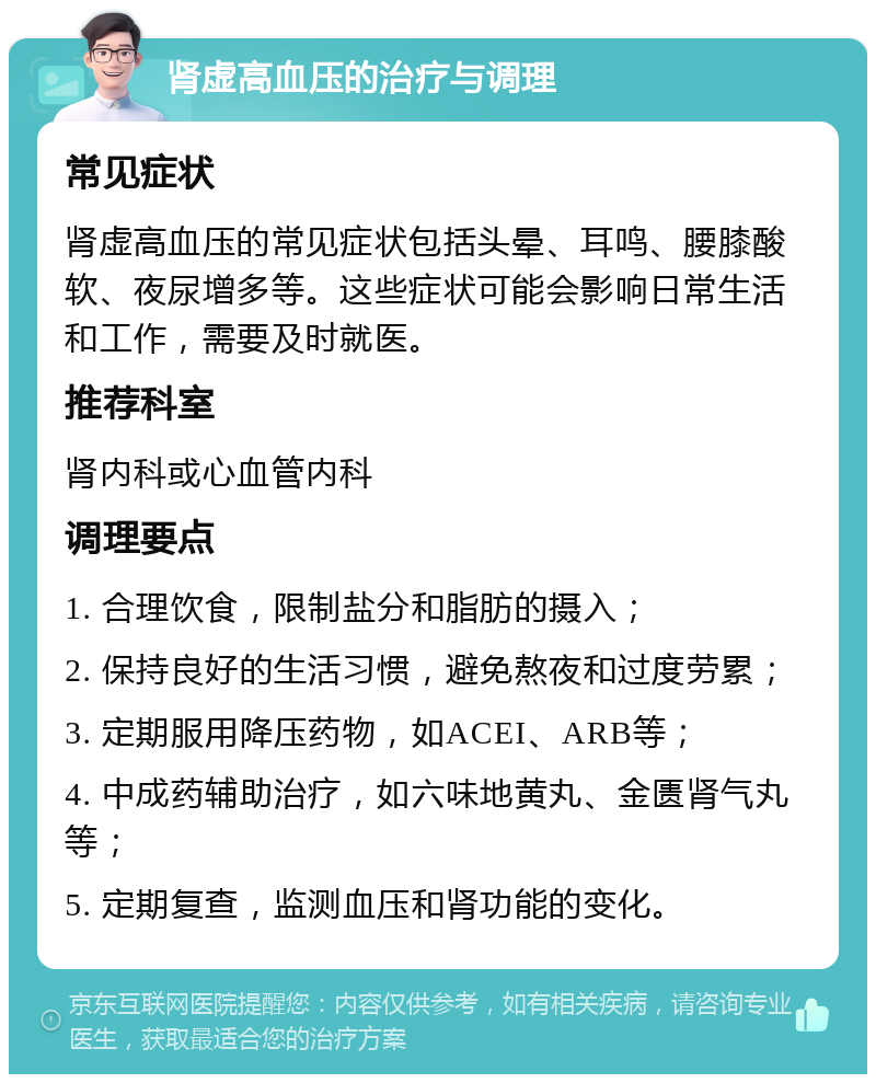 肾虚高血压的治疗与调理 常见症状 肾虚高血压的常见症状包括头晕、耳鸣、腰膝酸软、夜尿增多等。这些症状可能会影响日常生活和工作，需要及时就医。 推荐科室 肾内科或心血管内科 调理要点 1. 合理饮食，限制盐分和脂肪的摄入； 2. 保持良好的生活习惯，避免熬夜和过度劳累； 3. 定期服用降压药物，如ACEI、ARB等； 4. 中成药辅助治疗，如六味地黄丸、金匮肾气丸等； 5. 定期复查，监测血压和肾功能的变化。