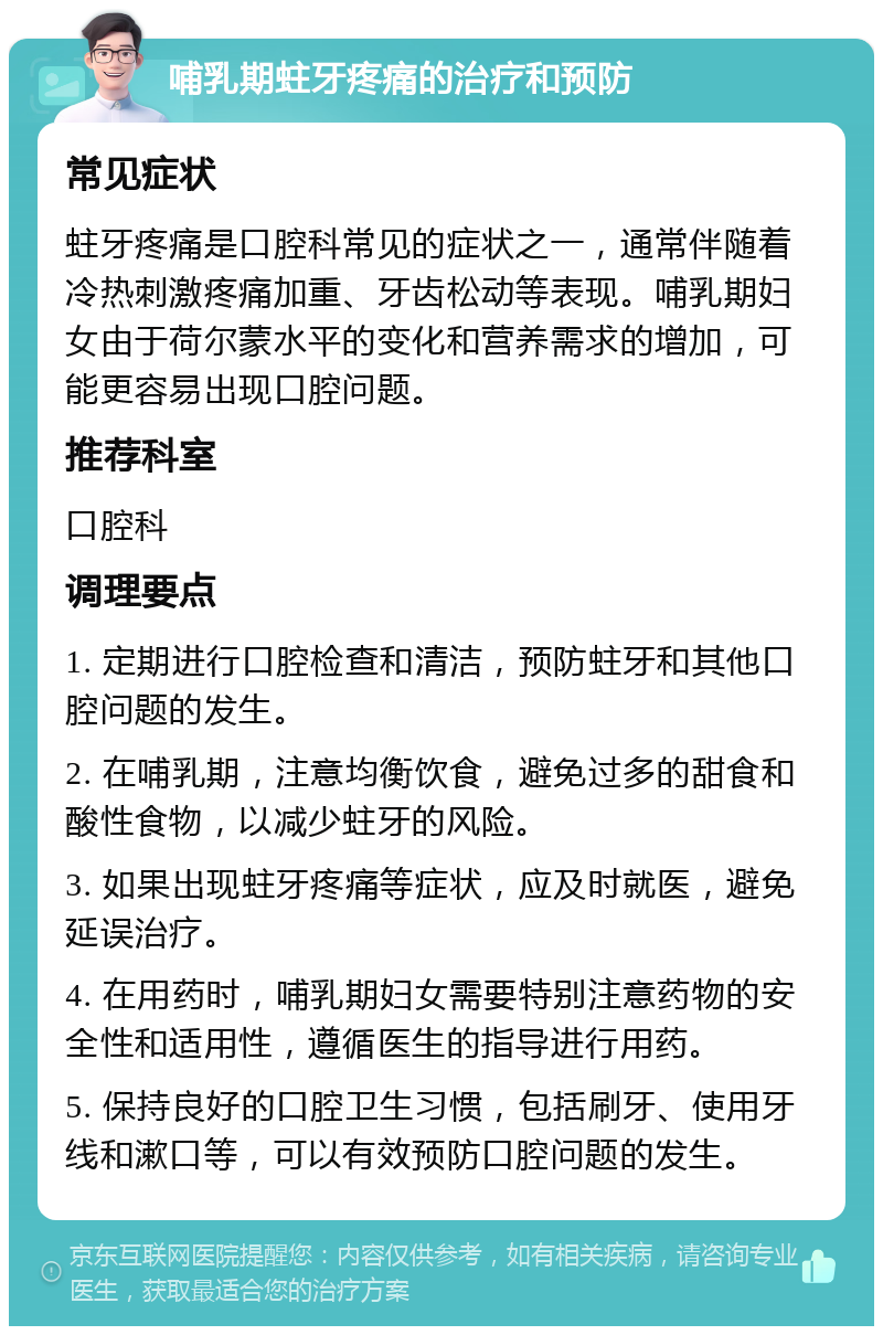 哺乳期蛀牙疼痛的治疗和预防 常见症状 蛀牙疼痛是口腔科常见的症状之一，通常伴随着冷热刺激疼痛加重、牙齿松动等表现。哺乳期妇女由于荷尔蒙水平的变化和营养需求的增加，可能更容易出现口腔问题。 推荐科室 口腔科 调理要点 1. 定期进行口腔检查和清洁，预防蛀牙和其他口腔问题的发生。 2. 在哺乳期，注意均衡饮食，避免过多的甜食和酸性食物，以减少蛀牙的风险。 3. 如果出现蛀牙疼痛等症状，应及时就医，避免延误治疗。 4. 在用药时，哺乳期妇女需要特别注意药物的安全性和适用性，遵循医生的指导进行用药。 5. 保持良好的口腔卫生习惯，包括刷牙、使用牙线和漱口等，可以有效预防口腔问题的发生。