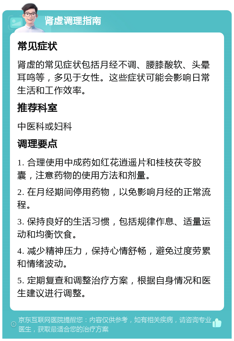 肾虚调理指南 常见症状 肾虚的常见症状包括月经不调、腰膝酸软、头晕耳鸣等，多见于女性。这些症状可能会影响日常生活和工作效率。 推荐科室 中医科或妇科 调理要点 1. 合理使用中成药如红花逍遥片和桂枝茯苓胶囊，注意药物的使用方法和剂量。 2. 在月经期间停用药物，以免影响月经的正常流程。 3. 保持良好的生活习惯，包括规律作息、适量运动和均衡饮食。 4. 减少精神压力，保持心情舒畅，避免过度劳累和情绪波动。 5. 定期复查和调整治疗方案，根据自身情况和医生建议进行调整。