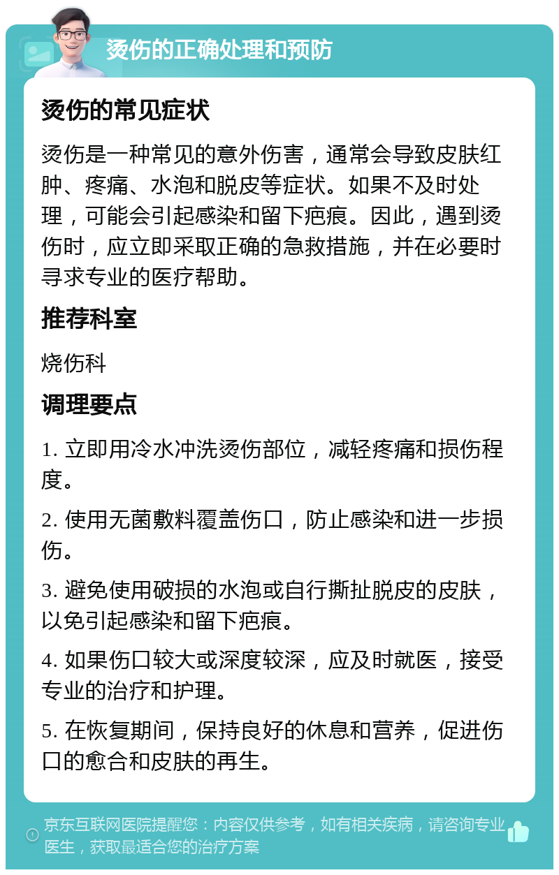 烫伤的正确处理和预防 烫伤的常见症状 烫伤是一种常见的意外伤害，通常会导致皮肤红肿、疼痛、水泡和脱皮等症状。如果不及时处理，可能会引起感染和留下疤痕。因此，遇到烫伤时，应立即采取正确的急救措施，并在必要时寻求专业的医疗帮助。 推荐科室 烧伤科 调理要点 1. 立即用冷水冲洗烫伤部位，减轻疼痛和损伤程度。 2. 使用无菌敷料覆盖伤口，防止感染和进一步损伤。 3. 避免使用破损的水泡或自行撕扯脱皮的皮肤，以免引起感染和留下疤痕。 4. 如果伤口较大或深度较深，应及时就医，接受专业的治疗和护理。 5. 在恢复期间，保持良好的休息和营养，促进伤口的愈合和皮肤的再生。