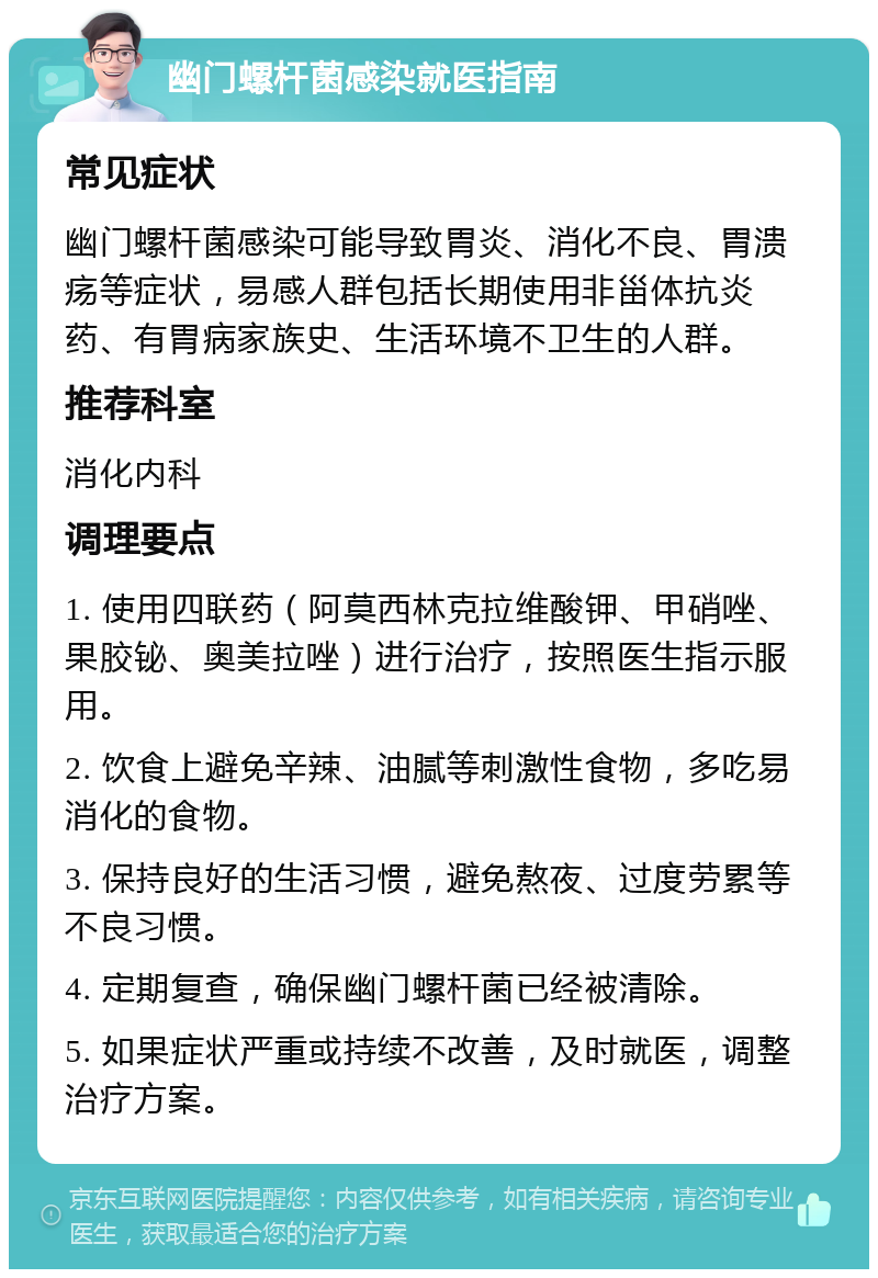 幽门螺杆菌感染就医指南 常见症状 幽门螺杆菌感染可能导致胃炎、消化不良、胃溃疡等症状，易感人群包括长期使用非甾体抗炎药、有胃病家族史、生活环境不卫生的人群。 推荐科室 消化内科 调理要点 1. 使用四联药（阿莫西林克拉维酸钾、甲硝唑、果胶铋、奥美拉唑）进行治疗，按照医生指示服用。 2. 饮食上避免辛辣、油腻等刺激性食物，多吃易消化的食物。 3. 保持良好的生活习惯，避免熬夜、过度劳累等不良习惯。 4. 定期复查，确保幽门螺杆菌已经被清除。 5. 如果症状严重或持续不改善，及时就医，调整治疗方案。