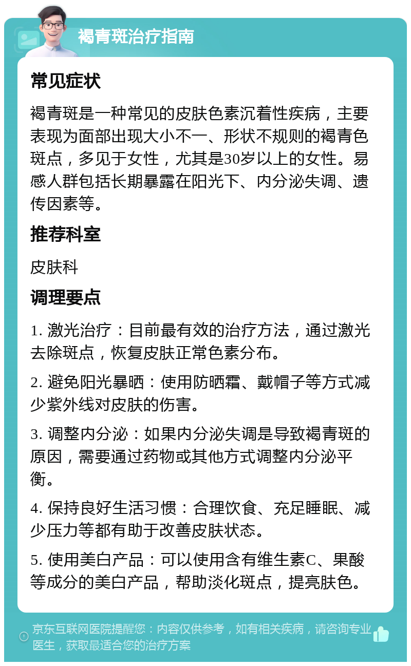 褐青斑治疗指南 常见症状 褐青斑是一种常见的皮肤色素沉着性疾病，主要表现为面部出现大小不一、形状不规则的褐青色斑点，多见于女性，尤其是30岁以上的女性。易感人群包括长期暴露在阳光下、内分泌失调、遗传因素等。 推荐科室 皮肤科 调理要点 1. 激光治疗：目前最有效的治疗方法，通过激光去除斑点，恢复皮肤正常色素分布。 2. 避免阳光暴晒：使用防晒霜、戴帽子等方式减少紫外线对皮肤的伤害。 3. 调整内分泌：如果内分泌失调是导致褐青斑的原因，需要通过药物或其他方式调整内分泌平衡。 4. 保持良好生活习惯：合理饮食、充足睡眠、减少压力等都有助于改善皮肤状态。 5. 使用美白产品：可以使用含有维生素C、果酸等成分的美白产品，帮助淡化斑点，提亮肤色。