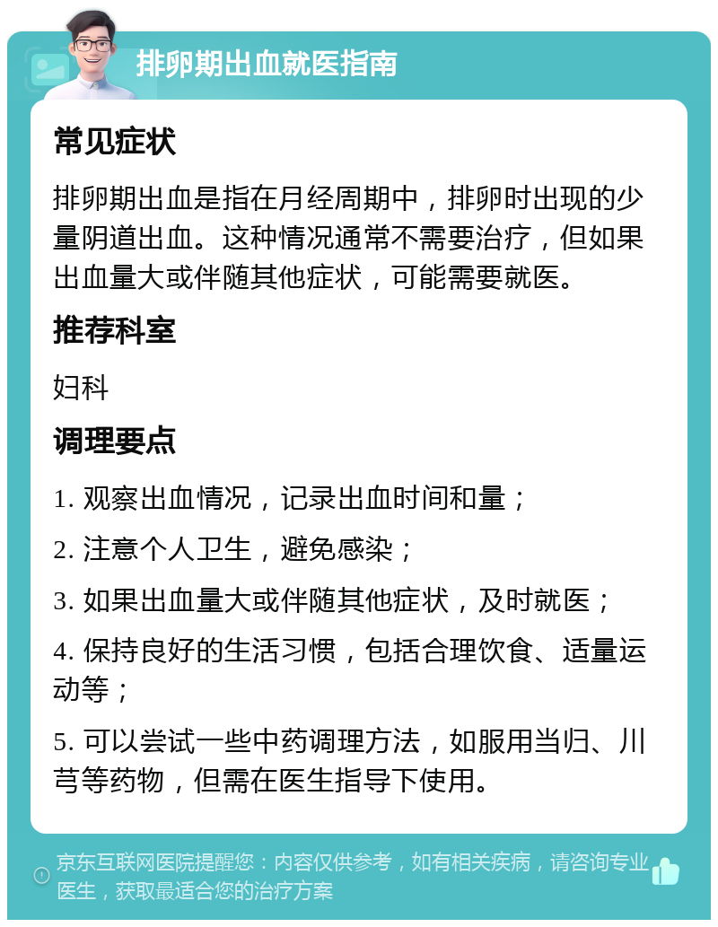 排卵期出血就医指南 常见症状 排卵期出血是指在月经周期中，排卵时出现的少量阴道出血。这种情况通常不需要治疗，但如果出血量大或伴随其他症状，可能需要就医。 推荐科室 妇科 调理要点 1. 观察出血情况，记录出血时间和量； 2. 注意个人卫生，避免感染； 3. 如果出血量大或伴随其他症状，及时就医； 4. 保持良好的生活习惯，包括合理饮食、适量运动等； 5. 可以尝试一些中药调理方法，如服用当归、川芎等药物，但需在医生指导下使用。