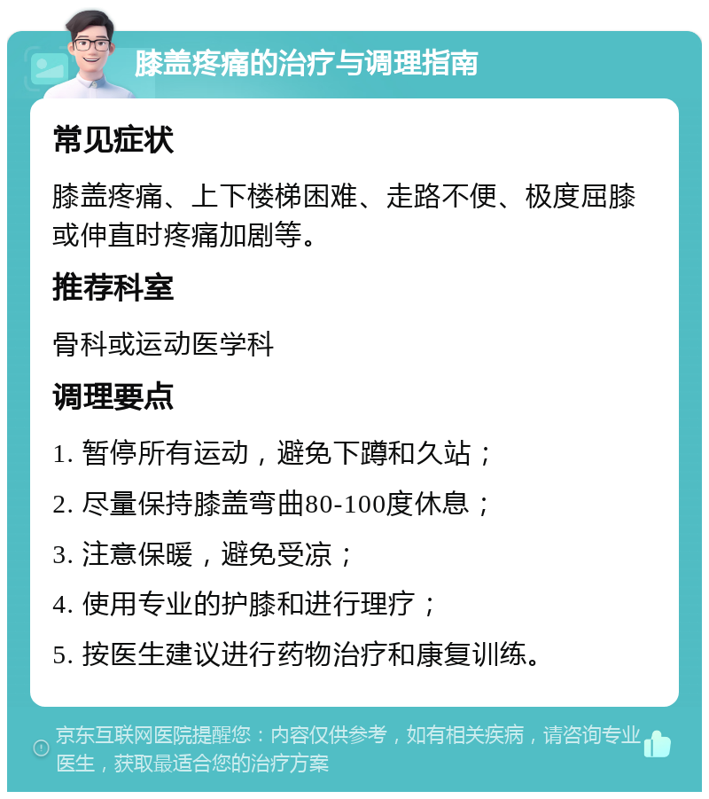 膝盖疼痛的治疗与调理指南 常见症状 膝盖疼痛、上下楼梯困难、走路不便、极度屈膝或伸直时疼痛加剧等。 推荐科室 骨科或运动医学科 调理要点 1. 暂停所有运动，避免下蹲和久站； 2. 尽量保持膝盖弯曲80-100度休息； 3. 注意保暖，避免受凉； 4. 使用专业的护膝和进行理疗； 5. 按医生建议进行药物治疗和康复训练。