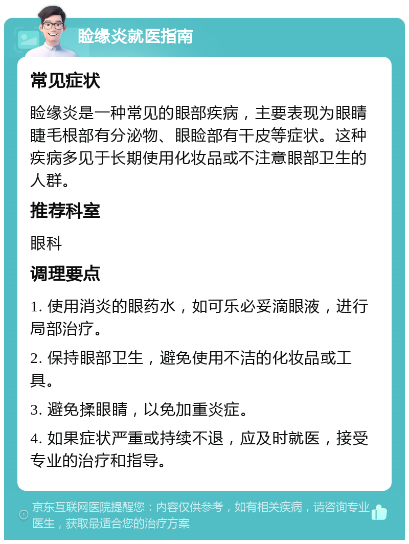 睑缘炎就医指南 常见症状 睑缘炎是一种常见的眼部疾病，主要表现为眼睛睫毛根部有分泌物、眼睑部有干皮等症状。这种疾病多见于长期使用化妆品或不注意眼部卫生的人群。 推荐科室 眼科 调理要点 1. 使用消炎的眼药水，如可乐必妥滴眼液，进行局部治疗。 2. 保持眼部卫生，避免使用不洁的化妆品或工具。 3. 避免揉眼睛，以免加重炎症。 4. 如果症状严重或持续不退，应及时就医，接受专业的治疗和指导。