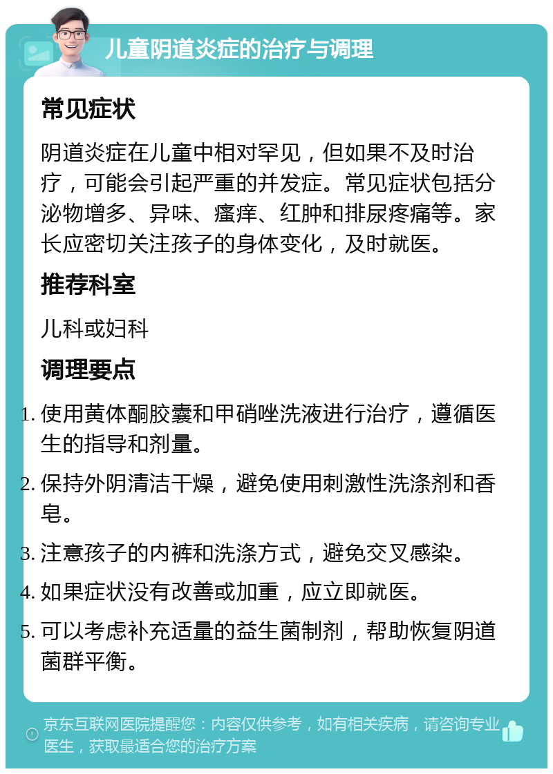 儿童阴道炎症的治疗与调理 常见症状 阴道炎症在儿童中相对罕见，但如果不及时治疗，可能会引起严重的并发症。常见症状包括分泌物增多、异味、瘙痒、红肿和排尿疼痛等。家长应密切关注孩子的身体变化，及时就医。 推荐科室 儿科或妇科 调理要点 使用黄体酮胶囊和甲硝唑洗液进行治疗，遵循医生的指导和剂量。 保持外阴清洁干燥，避免使用刺激性洗涤剂和香皂。 注意孩子的内裤和洗涤方式，避免交叉感染。 如果症状没有改善或加重，应立即就医。 可以考虑补充适量的益生菌制剂，帮助恢复阴道菌群平衡。