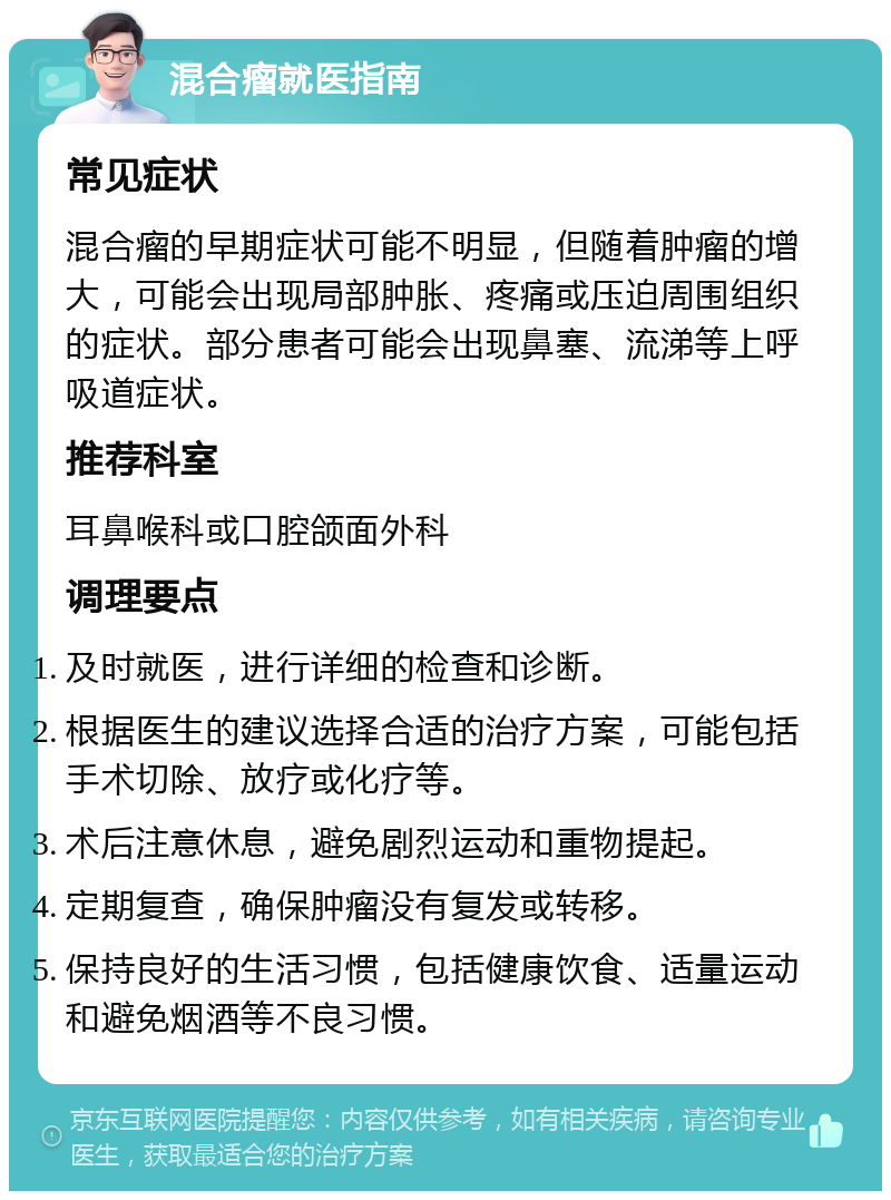 混合瘤就医指南 常见症状 混合瘤的早期症状可能不明显，但随着肿瘤的增大，可能会出现局部肿胀、疼痛或压迫周围组织的症状。部分患者可能会出现鼻塞、流涕等上呼吸道症状。 推荐科室 耳鼻喉科或口腔颌面外科 调理要点 及时就医，进行详细的检查和诊断。 根据医生的建议选择合适的治疗方案，可能包括手术切除、放疗或化疗等。 术后注意休息，避免剧烈运动和重物提起。 定期复查，确保肿瘤没有复发或转移。 保持良好的生活习惯，包括健康饮食、适量运动和避免烟酒等不良习惯。